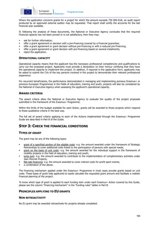 Programme Guide

Where the application concerns grants for a project for which the amount exceeds 750 000 EUR, an audit report
produced by an approved external auditor may be requested. That report shall certify the accounts for the last
financial year available.
If, following the analysis of these documents, the National or Executive Agency concludes that the required
financial capacity has not been proved or is not satisfactory, then they may:






ask for further information;
offer a grant agreement or decision with a pre-financing covered by a financial guarantee;
offer a grant agreement or grant decision without pre-financing or with a reduced pre-financing;
offer a grant agreement or grant decision with pre-financing based on several instalments;
reject the application.

OPERATIONAL CAPACITY
Operational capacity means that the applicant has the necessary professional competencies and qualifications to
carry out the proposed project. Applicants must provide a declaration on their honour certifying that they have
the operational capacity to implement the project. In addition, if required in the application form, applicants may
be asked to submit the CVs of the key persons involved in the project to demonstrate their relevant professional
experience.
For recurrent beneficiaries, the performance demonstrated in managing and implementing previous Erasmus+ or
previous European Programmes in the fields of education, training and youth, projects will also be considered by
the National or Executive Agency when assessing the applicant's operational capacity.

AWARD CRITERIA
The award criteria allow the National or Executive Agency to evaluate the quality of the project proposals
submitted in the framework of the Erasmus+ Programme.
Within the limits of the budget available for each Action, grants will be awarded to those projects which respond
to these qualitative criteria in the best way.
The full set of award criteria applying to each of the Actions implemented through the Erasmus+ Programme
Guide are described in Part B of the Guide.

STEP 3: CHECK THE FINANCIAL CONDITIONS
TYPES OF GRANT
The grant may be any of the following types:






grant of a specified portion of the eligible costs: e.g. the amount awarded under the framework of Strategic
Partnerships to cover additional costs linked to the participation of persons with special needs;
grant on the basis of unit costs: e.g. the amount awarded for the individual support in the framework of
mobility projects in the field of education, training and youth;
lump sum: e.g. the amount awarded to contribute to the implementation of complementary activities under
Jean Monnet Projects;
flat-rate financing: e.g. the amount awarded to cover indirect costs for profit sport events;
a combination of the above.

The financing mechanism applied under the Erasmus+ Programme in most cases provide grants based on unit
costs. These types of grant help applicants to easily calculate the requested grant amount and facilitate a realistic
financial planning of the project.
To know which type of grant is applied to each funding item under each Erasmus+ Action covered by this Guide,
please see the column "financing mechanism" in the "funding rules" tables in Part B.

PRINCIPLES APPLYING TO EU GRANTS
NON RETROACTIVITY
No EU grant may be awarded retroactively for projects already completed.

194

 