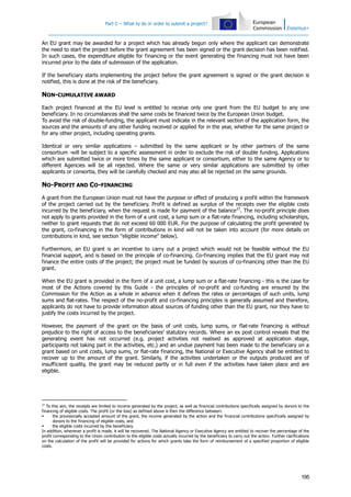 Part C – What to do in order to submit a project?

An EU grant may be awarded for a project which has already begun only where the applicant can demonstrate
the need to start the project before the grant agreement has been signed or the grant decision has been notified.
In such cases, the expenditure eligible for financing or the event generating the financing must not have been
incurred prior to the date of submission of the application.
If the beneficiary starts implementing the project before the grant agreement is signed or the grant decision is
notified, this is done at the risk of the beneficiary.

NON-CUMULATIVE AWARD
Each project financed at the EU level is entitled to receive only one grant from the EU budget to any one
beneficiary. In no circumstances shall the same costs be financed twice by the European Union budget.
To avoid the risk of double-funding, the applicant must indicate in the relevant section of the application form, the
sources and the amounts of any other funding received or applied for in the year, whether for the same project or
for any other project, including operating grants.
Identical or very similar applications – submitted by the same applicant or by other partners of the same
consortium -will be subject to a specific assessment in order to exclude the risk of double funding. Applications
which are submitted twice or more times by the same applicant or consortium, either to the same Agency or to
different Agencies will be all rejected. Where the same or very similar applications are submitted by other
applicants or consortia, they will be carefully checked and may also all be rejected on the same grounds.

NO-PROFIT AND CO-FINANCING
A grant from the European Union must not have the purpose or effect of producing a profit within the framework
of the project carried out by the beneficiary. Profit is defined as surplus of the receipts over the eligible costs
incurred by the beneficiary, when the request is made for payment of the balance 27. The no-profit principle does
not apply to grants provided in the form of a unit cost, a lump sum or a flat-rate financing, including scholarships,
neither to grant requests that do not exceed 60 000 EUR. For the purpose of calculating the profit generated by
the grant, co-financing in the form of contributions in kind will not be taken into account (for more details on
contributions in kind, see section "eligible income" below).
Furthermore, an EU grant is an incentive to carry out a project which would not be feasible without the EU
financial support, and is based on the principle of co-financing. Co-financing implies that the EU grant may not
finance the entire costs of the project; the project must be funded by sources of co-financing other than the EU
grant.
When the EU grant is provided in the form of a unit cost, a lump sum or a flat-rate financing - this is the case for
most of the Actions covered by this Guide - the principles of no-profit and co-funding are ensured by the
Commission for the Action as a whole in advance when it defines the rates or percentages of such units, lump
sums and flat-rates. The respect of the no-profit and co-financing principles is generally assumed and therefore,
applicants do not have to provide information about sources of funding other than the EU grant, nor they have to
justify the costs incurred by the project.
However, the payment of the grant on the basis of unit costs, lump sums, or flat-rate financing is without
prejudice to the right of access to the beneficiaries’ statutory records. Where an ex post control reveals that the
generating event has not occurred (e.g. project activities not realised as approved at application stage,
participants not taking part in the activities, etc.) and an undue payment has been made to the beneficiary on a
grant based on unit costs, lump sums, or flat-rate financing, the National or Executive Agency shall be entitled to
recover up to the amount of the grant. Similarly, if the activities undertaken or the outputs produced are of
insufficient quality, the grant may be reduced partly or in full even if the activities have taken place and are
eligible.

27

To this aim, the receipts are limited to income generated by the project, as well as financial contributions specifically assigned by donors to the
financing of eligible costs. The profit (or the loss) as defined above is then the difference between:

the provisionally accepted amount of the grant, the income generated by the action and the financial contributions specifically assigned by
donors to the financing of eligible costs, and

the eligible costs incurred by the beneficiary.
In addition, whenever a profit is made, it will be recovered. The National Agency or Executive Agency are entitled to recover the percentage of the
profit corresponding to the Union contribution to the eligible costs actually incurred by the beneficiary to carry out the action. Further clarifications
on the calculation of the profit will be provided for actions for which grants take the form of reimbursement of a specified proportion of eligible
costs.

195

 