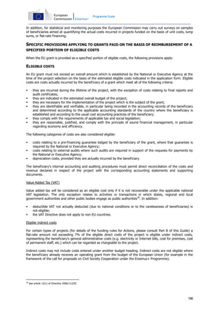 Programme Guide

In addition, for statistical and monitoring purposes the European Commission may carry out surveys on samples
of beneficiaries aimed at quantifying the actual costs incurred in projects funded on the basis of unit costs, lump
sums, or flat-rate financing.

SPECIFIC PROVISIONS APPLYING TO GRANTS PAID ON THE BASIS OF REIMBURSEMENT OF A
SPECIFIED PORTION OF ELIGIBLE COSTS
When the EU grant is provided as a specified portion of eligible costs, the following provisions apply:

ELIGIBLE COSTS
An EU grant must not exceed an overall amount which is established by the National or Executive Agency at the
time of the project selection on the basis of the estimated eligible costs indicated in the application form. Eligible
costs are costs actually incurred by the beneficiary of a grant which meet all of the following criteria:








they are incurred during the lifetime of the project, with the exception of costs relating to final reports and
audit certificates;
they are indicated in the estimated overall budget of the project;
they are necessary for the implementation of the project which is the subject of the grant;
they are identifiable and verifiable, in particular being recorded in the accounting records of the beneficiary
and determined according to the applicable accounting standards of the country where the beneficiary is
established and according to the usual cost accounting practices of the beneficiary;
they comply with the requirements of applicable tax and social legislation;
they are reasonable, justified, and comply with the principle of sound financial management, in particular
regarding economy and efficiency.

The following categories of costs are also considered eligible:




costs relating to a pre-financing guarantee lodged by the beneficiary of the grant, where that guarantee is
required by the National or Executive Agency;
costs relating to external audits where such audits are required in support of the requests for payments by
the National or Executive Agency;
depreciation costs, provided they are actually incurred by the beneficiary.

The beneficiary's internal accounting and auditing procedures must permit direct reconciliation of the costs and
revenue declared in respect of the project with the corresponding accounting statements and supporting
documents.
Value Added Tax (VAT)
Value added tax will be considered as an eligible cost only if it is not recoverable under the applicable national
VAT legislation. The only exception relates to activities or transactions in which states, regional and local
government authorities and other public bodies engage as public authorities28. In addition:



deductible VAT not actually deducted (due to national conditions or to the carelessness of beneficiaries) is
not eligible;
the VAT Directive does not apply to non EU countries.

Eligible indirect costs
For certain types of projects (for details of the funding rules for Actions, please consult Part B of this Guide) a
flat-rate amount not exceeding 7% of the eligible direct costs of the project is eligible under indirect costs,
representing the beneficiary's general administrative costs (e.g. electricity or Internet bills, cost for premises, cost
of permanent staff, etc.) which can be regarded as chargeable to the project.
Indirect costs may not include costs entered under another budget heading. Indirect costs are not eligible where
the beneficiary already receives an operating grant from the budget of the European Union (for example in the
framework of the call for proposals on Civil Society Cooperation under the Erasmus+ Programme).

28

See article 13(1) of Directive 2006/112/EC

196

 