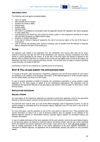 Part C – What to do in order to submit a project?

INELIGIBLE COSTS
The following costs shall not be considered eligible:












return on capital;
debt and debt service charges;
provisions for losses or debts;
interest owed;
doubtful debts;
exchange losses;
VAT, when it is considered as recoverable under the applicable national VAT legislation (see above paragraph
on Value Added Tax);
costs declared by the beneficiary and covered by another project or work programme receiving an EU grant
(see also above paragraph on eligible indirect costs);
excessive or reckless expenditure;
in the case of renting or leasing of equipment, the cost of any buy-out option at the end of the lease or
rental period;
costs of opening and operating bank accounts (including costs of transfers from the National or Executive
Agency charged by the bank of the beneficiary).

INCOME
The applicant must indicate in the application form the contribution from sources other than the EU grant.
External co-financing may take the form of the beneficiary's own resources, financial contributions from third
parties or income generated by the project. If, at the time of the final report and request of payment of the
balance, there is evidence that there is a surplus of the income over the eligible costs incurred by the project, the
beneficiary may have to return amounts previously received. This provision does not apply to projects requesting
a grant that does not exceed 60 000 EUR.
Contributions in kind are not considered as a possible source of co-financing.

STEP 4: FILL IN AND SUBMIT THE APPLICATION FORM
To request an EU grant under the Erasmus+ Programme, applicants must use the forms specific for each Action
and available on the websites of the European Commission, of the National Agencies or of the Executive Agency
(for the contact details, see Annex IV of this Guide).
In case of projects submitted on behalf of consortia, the coordinating organisation or group submits a single
application for the whole project on behalf of all the participating organisations. The application must be
submitted to the appropriate National or Executive Agency (see sections "where to apply" for each Action, in Part
B of this Guide).

APPLICATION PROCEDURE
ONLINE E-FORMS
For most Actions of the Programme, applicants are required to submit their application online to the appropriate
National or Executive Agency using the correct electronic form and including all requested annexes.
The electronic form must be draw up in one of the official languages used in Programme Countries. In case of
Actions managed at centralised level by the Executive Agency, applicants must fill in the form in one of the EU
official languages.
For more information, read the guidelines on how to fill in and submit an electronic form. These guidelines also
provide information on what to do in case of technical problems; they are available on the websites of the
National Agencies (specific for decentralised Actions), Executive Agency (specific for centralised Actions) and
European Commission.
In case of multiple submissions of the same application IN the same selection round to the same National Agency
or the Executive Agency, the National or Executive Agency will always consider valid the last version submitted
before the deadline has expired. Applications sent by post, courier service, fax or email will not be accepted. In
case of multiple submissions of the same or very similar applications of the same applicant organisation or
consortium to different Agencies, all applications will be automatically rejected (see section on non-cumulative
award).

197

 