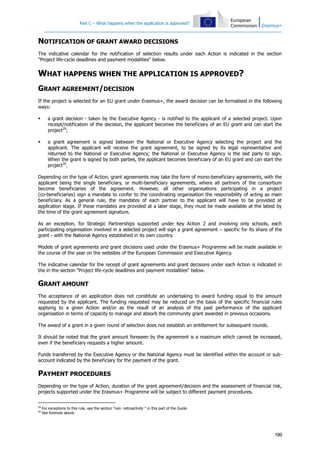 Part C – What happens when the application is approved?

NOTIFICATION OF GRANT AWARD DECISIONS
The indicative calendar for the notification of selection results under each Action is indicated in the section
"Project life-cycle deadlines and payment modalities" below.

WHAT HAPPENS WHEN THE APPLICATION IS APPROVED?
GRANT AGREEMENT/DECISION
If the project is selected for an EU grant under Erasmus+, the award decision can be formalised in the following
ways:


a grant decision - taken by the Executive Agency - is notified to the applicant of a selected project. Upon
receipt/notification of the decision, the applicant becomes the beneficiary of an EU grant and can start the
project29;



a grant agreement is signed between the National or Executive Agency selecting the project and the
applicant. The applicant will receive the grant agreement, to be signed by its legal representative and
returned to the National or Executive Agency; the National or Executive Agency is the last party to sign.
When the grant is signed by both parties, the applicant becomes beneficiary of an EU grant and can start the
project30.

Depending on the type of Action, grant agreements may take the form of mono-beneficiary agreements, with the
applicant being the single beneficiary, or multi-beneficiary agreements, where all partners of the consortium
become beneficiaries of the agreement. However, all other organisations participating in a project
(co-beneficiaries) sign a mandate to confer to the coordinating organisation the responsibility of acting as main
beneficiary. As a general rule, the mandates of each partner to the applicant will have to be provided at
application stage. If these mandates are provided at a later stage, they must be made available at the latest by
the time of the grant agreement signature.
As an exception, for Strategic Partnerships supported under Key Action 2 and involving only schools, each
participating organisation involved in a selected project will sign a grant agreement – specific for its share of the
grant - with the National Agency established in its own country.
Models of grant agreements and grant decisions used under the Erasmus+ Programme will be made available in
the course of the year on the websites of the European Commission and Executive Agency.
The indicative calendar for the receipt of grant agreements and grant decisions under each Action is indicated in
the in the section "Project life-cycle deadlines and payment modalities" below.

GRANT AMOUNT
The acceptance of an application does not constitute an undertaking to award funding equal to the amount
requested by the applicant. The funding requested may be reduced on the basis of the specific financial rules
applying to a given Action and/or as the result of an analysis of the past performance of the applicant
organisation in terms of capacity to manage and absorb the community grant awarded in previous occasions.
The award of a grant in a given round of selection does not establish an entitlement for subsequent rounds.
It should be noted that the grant amount foreseen by the agreement is a maximum which cannot be increased,
even if the beneficiary requests a higher amount.
Funds transferred by the Executive Agency or the National Agency must be identified within the account or subaccount indicated by the beneficiary for the payment of the grant.

PAYMENT PROCEDURES
Depending on the type of Action, duration of the grant agreement/decision and the assessment of financial risk,
projects supported under the Erasmus+ Programme will be subject to different payment procedures.
29
30

For exceptions to this rule, see the section "non -retroactivity " in this part of the Guide.
See footnote above.

199

 