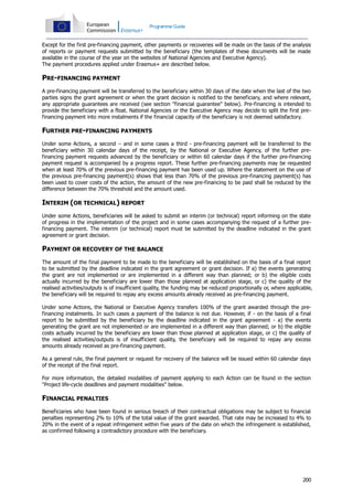 Programme Guide

Except for the first pre-financing payment, other payments or recoveries will be made on the basis of the analysis
of reports or payment requests submitted by the beneficiary (the templates of these documents will be made
available in the course of the year on the websites of National Agencies and Executive Agency).
The payment procedures applied under Erasmus+ are described below.

PRE-FINANCING PAYMENT
A pre-financing payment will be transferred to the beneficiary within 30 days of the date when the last of the two
parties signs the grant agreement or when the grant decision is notified to the beneficiary, and where relevant,
any appropriate guarantees are received (see section "financial guarantee" below). Pre-financing is intended to
provide the beneficiary with a float. National Agencies or the Executive Agency may decide to split the first prefinancing payment into more instalments if the financial capacity of the beneficiary is not deemed satisfactory.

FURTHER PRE-FINANCING PAYMENTS
Under some Actions, a second – and in some cases a third - pre-financing payment will be transferred to the
beneficiary within 30 calendar days of the receipt, by the National or Executive Agency, of the further prefinancing payment requests advanced by the beneficiary or within 60 calendar days if the further pre-financing
payment request is accompanied by a progress report. These further pre-financing payments may be requested
when at least 70% of the previous pre-financing payment has been used up. Where the statement on the use of
the previous pre-financing payment(s) shows that less than 70% of the previous pre-financing payment(s) has
been used to cover costs of the action, the amount of the new pre-financing to be paid shall be reduced by the
difference between the 70% threshold and the amount used.

INTERIM (OR TECHNICAL) REPORT
Under some Actions, beneficiaries will be asked to submit an interim (or technical) report informing on the state
of progress in the implementation of the project and in some cases accompanying the request of a further prefinancing payment. The interim (or technical) report must be submitted by the deadline indicated in the grant
agreement or grant decision.

PAYMENT OR RECOVERY OF THE BALANCE
The amount of the final payment to be made to the beneficiary will be established on the basis of a final report
to be submitted by the deadline indicated in the grant agreement or grant decision. If a) the events generating
the grant are not implemented or are implemented in a different way than planned; or b) the eligible costs
actually incurred by the beneficiary are lower than those planned at application stage, or c) the quality of the
realised activities/outputs is of insufficient quality, the funding may be reduced proportionally or, where applicable,
the beneficiary will be required to repay any excess amounts already received as pre-financing payment.
Under some Actions, the National or Executive Agency transfers 100% of the grant awarded through the prefinancing instalments. In such cases a payment of the balance is not due. However, if - on the basis of a final
report to be submitted by the beneficiary by the deadline indicated in the grant agreement - a) the events
generating the grant are not implemented or are implemented in a different way than planned; or b) the eligible
costs actually incurred by the beneficiary are lower than those planned at application stage, or c) the quality of
the realised activities/outputs is of insufficient quality, the beneficiary will be required to repay any excess
amounts already received as pre-financing payment.
As a general rule, the final payment or request for recovery of the balance will be issued within 60 calendar days
of the receipt of the final report.
For more information, the detailed modalities of payment applying to each Action can be found in the section
"Project life-cycle deadlines and payment modalities" below.

FINANCIAL PENALTIES
Beneficiaries who have been found in serious breach of their contractual obligations may be subject to financial
penalties representing 2% to 10% of the total value of the grant awarded. That rate may be increased to 4% to
20% in the event of a repeat infringement within five years of the date on which the infringement is established,
as confirmed following a contradictory procedure with the beneficiary.

200

 
