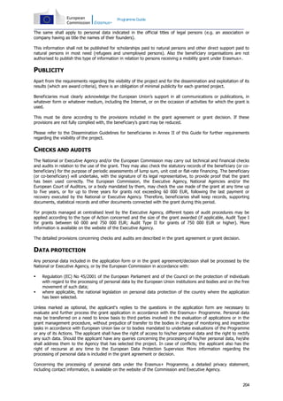 Programme Guide

The same shall apply to personal data indicated in the official titles of legal persons (e.g. an association or
company having as title the names of their founders).
This information shall not be published for scholarships paid to natural persons and other direct support paid to
natural persons in most need (refugees and unemployed persons). Also the beneficiary organisations are not
authorised to publish this type of information in relation to persons receiving a mobility grant under Erasmus+.

PUBLICITY
Apart from the requirements regarding the visibility of the project and for the dissemination and exploitation of its
results (which are award criteria), there is an obligation of minimal publicity for each granted project.
Beneficiaries must clearly acknowledge the European Union’s support in all communications or publications, in
whatever form or whatever medium, including the Internet, or on the occasion of activities for which the grant is
used.
This must be done according to the provisions included in the grant agreement or grant decision. If these
provisions are not fully complied with, the beneficiary’s grant may be reduced.
Please refer to the Dissemination Guidelines for beneficiaries in Annex II of this Guide for further requirements
regarding the visibility of the project.

CHECKS AND AUDITS
The National or Executive Agency and/or the European Commission may carry out technical and financial checks
and audits in relation to the use of the grant. They may also check the statutory records of the beneficiary (or cobeneficiary) for the purpose of periodic assessments of lump sum, unit cost or flat-rate financing. The beneficiary
(or co-beneficiary) will undertake, with the signature of its legal representative, to provide proof that the grant
has been used correctly. The European Commission, the Executive Agency, National Agencies and/or the
European Court of Auditors, or a body mandated by them, may check the use made of the grant at any time up
to five years, or for up to three years for grants not exceeding 60 000 EUR, following the last payment or
recovery executed by the National or Executive Agency. Therefore, beneficiaries shall keep records, supporting
documents, statistical records and other documents connected with the grant during this period.
For projects managed at centralised level by the Executive Agency, different types of audit procedures may be
applied according to the type of Action concerned and the size of the grant awarded (if applicable, Audit Type I
for grants between 60 000 and 750 000 EUR; Audit Type II for grants of 750 000 EUR or higher). More
information is available on the website of the Executive Agency.
The detailed provisions concerning checks and audits are described in the grant agreement or grant decision.

DATA PROTECTION
Any personal data included in the application form or in the grant agreement/decision shall be processed by the
National or Executive Agency, or by the European Commission in accordance with:




Regulation (EC) No 45/2001 of the European Parliament and of the Council on the protection of individuals
with regard to the processing of personal data by the European Union institutions and bodies and on the free
movement of such data;
where applicable, the national legislation on personal data protection of the country where the application
has been selected.

Unless marked as optional, the applicant's replies to the questions in the application form are necessary to
evaluate and further process the grant application in accordance with the Erasmus+ Programme. Personal data
may be transferred on a need to know basis to third parties involved in the evaluation of applications or in the
grant management procedure, without prejudice of transfer to the bodies in charge of monitoring and inspection
tasks in accordance with European Union law or to bodies mandated to undertake evaluations of the Programme
or any of its Actions. The applicant shall have the right of access to his/her personal data and the right to rectify
any such data. Should the applicant have any queries concerning the processing of his/her personal data, he/she
shall address them to the Agency that has selected the project. In case of conflicts; the applicant also has the
right of recourse at any time to the European Data Protection Supervisor. More information regarding the
processing of personal data is included in the grant agreement or decision.
Concerning the processing of personal data under the Erasmus+ Programme, a detailed privacy statement,
including contact information, is available on the website of the Commission and Executive Agency.

204

 