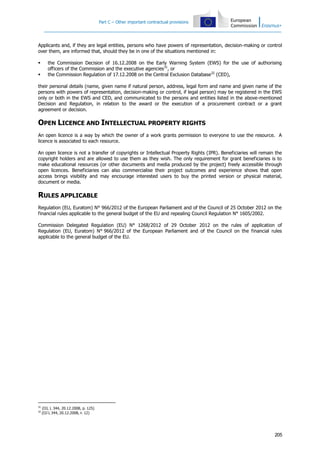 Part C – Other important contractual provisions

Applicants and, if they are legal entities, persons who have powers of representation, decision-making or control
over them, are informed that, should they be in one of the situations mentioned in:



the Commission Decision of 16.12.2008 on the Early Warning System (EWS) for the use of authorising
officers of the Commission and the executive agencies31, or
the Commission Regulation of 17.12.2008 on the Central Exclusion Database32 (CED),

their personal details (name, given name if natural person, address, legal form and name and given name of the
persons with powers of representation, decision-making or control, if legal person) may be registered in the EWS
only or both in the EWS and CED, and communicated to the persons and entities listed in the above-mentioned
Decision and Regulation, in relation to the award or the execution of a procurement contract or a grant
agreement or decision.

OPEN LICENCE AND INTELLECTUAL PROPERTY RIGHTS
An open licence is a way by which the owner of a work grants permission to everyone to use the resource. A
licence is associated to each resource.
An open licence is not a transfer of copyrights or Intellectual Property Rights (IPR). Beneficiaries will remain the
copyright holders and are allowed to use them as they wish. The only requirement for grant beneficiaries is to
make educational resources (or other documents and media produced by the project) freely accessible through
open licences. Beneficiaries can also commercialise their project outcomes and experience shows that open
access brings visibility and may encourage interested users to buy the printed version or physical material,
document or media.

RULES APPLICABLE
Regulation (EU, Euratom) N° 966/2012 of the European Parliament and of the Council of 25 October 2012 on the
financial rules applicable to the general budget of the EU and repealing Council Regulation N° 1605/2002.
Commission Delegated Regulation (EU) N° 1268/2012 of 29 October 2012 on the rules of application of
Regulation (EU, Euratom) N° 966/2012 of the European Parliament and of the Council on the financial rules
applicable to the general budget of the EU.

31
32

(OJ, L 344, 20.12.2008, p. 125)
(OJ L 344, 20.12.2008, P. 12)

205

 