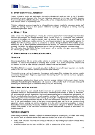 Programme Guide

b. INTER-INSTITUTIONAL AGREEMENT
Student mobility for studies and staff mobility for teaching between HEIs shall take place as part of an interinstitutional agreement between HEIs. This inter-institutional agreement, in the case of mobility between
Programme Countries and Partner Countries will lay out the general principles that are adhered to in an ECHE and
both sides will commit to implementing them.
The inter-institutional agreement may also be extended to cover student mobility for traineeships and/or staff
mobility for training, relying on their partner institutions' knowledge of enterprises to identify receiving
enterprises/organisations abroad.

c. MOBILITY TOOL
At the earliest when the participants are selected, the beneficiary organisation must encode general information
regarding the participant and the type of mobility activity s/he will carry out (e.g. participant name, destination,
duration of the mobility, etc.) into the Mobility Tool. The Mobility Tool will support the beneficiary in the
management of the Erasmus+ mobility activities. The beneficiary organisation is also responsible for updating the
Mobility Tool with any change occurred to participants or activities during the lifetime of the mobility project.
Beneficiaries will be able to generate prefilled reports from Mobility Tool based on the information they have
provided. The Mobility Tool will also generate reports to be filled in by the participants in mobility activities.
More information about the Mobility Tool and how to access it will be provided in the grant agreement between
the National Agency and the beneficiary.

d. CONDITIONS OF PARTICIPATION OF STUDENTS
SELECTION
Students apply to their HEI who carries out the selection of participants in the mobility action. The selection of
students - as well as the procedure for awarding them a grant - must be fair, transparent, coherent and
documented and shall be made available to all parties involved in the selection process.
The HEI shall take the necessary measures to prevent any conflict of interest with regard to persons who may be
invited to take part in the selection bodies or process of students' selection.
The selection criteria - such as for example: the academic performance of the candidate, the previous mobility
experiences, the motivation, the previous experience in the receiving country (i.e. return to country of origin) etc.
- shall be made public.
Once students are selected, they should receive from their sending institution the Erasmus+ student charter,
setting out the student's rights and obligations with respect to her/his period of study or traineeship abroad, and
explaining the different steps to be undertaken before, during and after mobility.

AGREEMENT WITH THE STUDENT
Prior to their departure, each selected student must sign an agreement which includes also a "learning
agreement" setting out the programme of studies and/or traineeship to be followed, as agreed by the student,
the sending and the receiving organisation. This learning agreement defines the target learning outcomes for the
learning period abroad and specifies the formal recognition provisions. The agreement also specifies the location
of the study period and/or traineeship. In this learning agreement, the sending institution and the student should
also agree on the language level (main language of instruction or workplace) to be reached by the student by the
start of the study/traineeships period, in line with the recommended level specified in the inter-institutional
agreement between sending and receiving institutions (or in line with the enterprise expectations in case of
traineeships). Where applicable, the sending institution and the student will agree on the best suited linguistic
support to be provided, so that the student can reach the agreed level (see next paragraph on online service for
linguistic support).

GRANT FOR STUDENTS
When signing the learning agreement, students are entitled to receive a "student grant" to support them during
the period of study or traineeship abroad. Such grant may consist of one or both of the following:



an EU grant, calculated per month and paid as a unit cost (see the "funding rules" section in Part B of this
Guide); and/or
a national, regional and local grant provided by a public or private donor, or loan scheme.
210

 