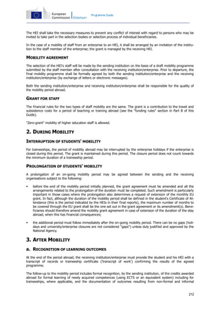 Programme Guide

The HEI shall take the necessary measures to prevent any conflict of interest with regard to persons who may be
invited to take part in the selection bodies or selection process of individual beneficiaries.
In the case of a mobility of staff from an enterprise to an HEI, it shall be arranged by an invitation of the institution to the staff member of the enterprise; the grant is managed by the receiving HEI.

MOBILITY AGREEMENT
The selection of the HEI's staff will be made by the sending institution on the basis of a draft mobility programme
submitted by the staff member after consultation with the receiving institution/enterprise. Prior to departure, the
final mobility programme shall be formally agreed by both the sending institution/enterprise and the receiving
institution/enterprise (by exchange of letters or electronic messages).
Both the sending institution/enterprise and receiving institution/enterprise shall be responsible for the quality of
the mobility period abroad.

GRANT FOR STAFF
The financial rules for the two types of staff mobility are the same. The grant is a contribution to the travel and
subsistence costs for a period of teaching or training abroad (see the "funding rules" section in Part B of this
Guide).
"Zero-grant" mobility of higher education staff is allowed.

2. DURING MOBILITY
INTERRUPTION OF STUDENTS' MOBILITY
For traineeships, the period of mobility abroad may be interrupted by the enterprise holidays if the enterprise is
closed during this period. The grant is maintained during this period. The closure period does not count towards
the minimum duration of a traineeship period.

PROLONGATION OF STUDENTS' MOBILITY
A prolongation of an on-going mobility period may be agreed between the sending and the receiving
organisations subject to the following:


before the end of the mobility period initially planned, the grant agreement must be amended and all the
arrangements related to the prolongation of the duration must be completed. Such amendment is particularly
important in those cases where the prolongation also determines a request of extension of the monthly EU
grant. In fact, although the duration of the mobility period shall be defined in the student's Certificate of Attendance (this is the period indicated by the HEIs in their final reports), the maximum number of months to
be covered through the EU grant shall be the one set out in the grant agreement or its amendment(s). Beneficiaries should therefore amend the mobility grant agreement in case of extension of the duration of the stay
abroad, when this has financial consequences;



the additional period must follow immediately after the on-going mobility period. There can be no gaps (holidays and university/enterprise closures are not considered "gaps") unless duly justified and approved by the
National Agency.

3. AFTER MOBILITY
a. RECOGNITION OF LEARNING OUTCOMES
At the end of the period abroad, the receiving institution/enterprise must provide the student and his HEI with a
transcript of records or traineeship certificate ('transcript of work') confirming the results of the agreed
programme.
The follow-up to the mobility period includes formal recognition, by the sending institution, of the credits awarded
abroad for formal learning of newly acquired competences (using ECTS or an equivalent system) including for
traineeships, where applicable, and the documentation of outcomes resulting from non-formal and informal

212

 