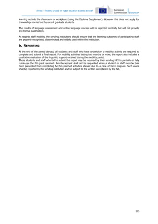 Annex I – Mobility project for higher education students and staff

learning outside the classroom or workplace (using the Diploma Supplement). However this does not apply for
traineeships carried out by recent graduate students.
The results of language assessment and online language courses will be reported centrally but will not provide
any formal qualification.
As regards staff mobility, the sending institutions should ensure that the learning outcomes of participating staff
are properly recognised, disseminated and widely used within the institution.

b. REPORTING
At the end of the period abroad, all students and staff who have undertaken a mobility activity are required to
complete and submit a final report. For mobility activities lasting two months or more, the report also includes a
qualitative evaluation of the linguistic support received during the mobility period.
Those students and staff who fail to submit the report may be required by their sending HEI to partially or fully
reimburse the EU grant received. Reimbursement shall not be requested when a student or staff member has
been prevented from completing her/his planned activities abroad due to a case of force majeure. Such cases
shall be reported by the sending institution and be subject to the written acceptance by the NA.

213

 