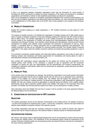 Programme Guide

A MoU is an agreement between competent organisations which sets the framework for credit transfer. It
formalises the ECVET partnership by stating the mutual acceptance of the status and procedures of competent
organisations and institutions involved. It also establishes partnerships’ procedures for cooperation.
MoUs can be developed by networks of competent organisation/institutions from several countries/systems, but
they can also be bilateral, depending on the partnership needs and ambitions. For more information and guidance
on the establishment of a MoU please refer to the ECVET User’s Guide available on the website of the European
Commission.

d. MOBILITY CONSORTIUM
Besides VET providers applying as a single organisation, a VET mobility consortium can also apply for a VET
mobility project.
The purpose of mobility consortia is to facilitate the organisation of mobility activities and to offer added value in
terms of quality of activities compared to what each individual sending VET institution (eg VET school) would be
able to deliver alone. The member organisations of a VET mobility consortium are expected to pool or share
services related to the organisation of mobility and develop their internationalisation together through mutual
cooperation and sharing of contacts. Joint activities include typically joint administrative, contractual and financial
management of mobility, joint selection and/or preparation and mentoring of participants as well as, where
relevant, a centralised point for finding enterprises and for matchmaking enterprises and participants. The
mobility consortium can also act as a facilitator for incoming trainees and staff. This includes finding a receiving
organisation in the region where the mobility consortium partners are located and providing assistance in case of
need.
The consortium coordinator, possibly together with other/intermediary organisations, has to play an active role in
fostering contacts with enterprises and finding opportunities for traineeships and training places for staff, in
promoting these activities and providing information, etc.
Each sending VET organisation remains responsible for the quality, the contents and the recognition of the
mobility periods. Each member of the consortium is required to sign an agreement with the consortium
coordinator to specify the roles and responsibilities and the administrative and financial arrangements; the
modalities of cooperation shall specify matters like the mechanisms for preparation, quality assurance and followup of mobility periods.

e. MOBILITY TOOL
At the earliest when the participants are selected, the beneficiary organisation must encode general information
regarding the participant and the type of mobility activity s/he will carry out (e.g. participant name, destination,
duration of the mobility, etc.) into the Mobility Tool. The Mobility Tool will support the beneficiary in the
management of the Erasmus+ mobility activities. The beneficiary organisation is also responsible for updating the
Mobility Tool with any change occurred to participants or activities during the lifetime of the mobility project.
Beneficiaries will be able to generate prefilled reports from Mobility Tool based on the information they have
provided. The Mobility Tool will also generate reports to be filled in by the participants in mobility activities.
More information about the Mobility Tool and how to access it will be provided in the grant agreement between
the National Agency and the beneficiary.

f. CONDITIONS OF PARTICIPATION OF VET LEARNERS
SELECTION
The sending organisation carries out the selection of participants in the mobility activity. The selection of learners
- as well as the procedure for awarding them a grant - must be fair, transparent, coherent and documented and
shall be made available to all parties involved in the selection process.
The sending organisation shall take the necessary measures to prevent any conflict of interest with regard to
persons who may be invited to take part in the selection bodies or selection process of individual participants.

ACCOMPANYING PERSONS
VET learners with special needs or disadvantaged backgrounds may be accompanied by a person that will support
them during the mobility period. The involvement of the accompanying person should be proportional to the
number of learners involved (usually one accompanying person per group of learners carrying out a traineeship in
the same receiving organisation).
216

 