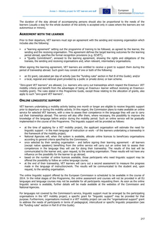 Annex I – Mobility project for VET learners and staff

The duration of the stay abroad of accompanying persons should also be proportional to the needs of the
learners (usually a stay for the whole duration of the activity is accepted only in cases where the learners are not
autonomous or minors).

AGREEMENT WITH THE LEARNER
Prior to their departure, VET learners must sign an agreement with the sending and receiving organisation which
includes also the following:




a "learning agreement" setting out the programme of training to be followed, as agreed by the learner, the
sending and the receiving organisation. This agreement defines the target learning outcomes for the learning
period abroad, specifies the formal recognition provisions (e.g. ECVET);
a "Quality Commitment", annexed to the learning agreement, showing the rights and obligations of the
trainees, the sending and receiving organisations and, when relevant, intermediary organisations.

When signing the learning agreement, VET learners are entitled to receive a grant to support them during the
period of traineeship abroad. Such grant may consist of one or both of the following:



an EU grant, calculated per day of activity (see the "funding rules" section in Part B of this Guide); and/or
a local, regional and national grant provided by a public or private donor, or loan scheme.

"Zero-grant VET learners" are allowed, (i.e. learners who carry out traineeships which respect the Erasmus+ VET
mobility criteria and benefit from the advantages of being an Erasmus+ learner without receiving an Erasmus+
mobility grant). The rules stated in this Programme Guide, except those relating to the allocation of grants, also
apply to such "zero-grant VET learners".

ONLINE LINGUISTIC SUPPORT
VET learners undertaking a mobility activity lasting one month or longer are eligible to receive linguistic support
prior to departure or during the mobility activity. In this regard, the Commission plans to make available an online
service for selected VET learners, with a view to assess their competence in the language they will use to carry
out their traineeships abroad. This service will also offer them, where necessary, the possibility to improve the
knowledge of the language before and/or during the mobility period. Such an online service will be gradually
implemented in the course of the Programme. The linguistic support will be provided as follows:








at the time of applying for a VET mobility project, the applicant organisation will estimate the need for
linguistic support - in the main language of instruction or work - of the learners undertaking a traineeship in
the framework of the mobility project;
National Agencies will, when the system is available, allocate online licences to beneficiary organisations
according to general criteria specified by the Commission;
once selected by their sending organisation - and before signing their learning agreement - all learners
(except native speakers) benefiting from the online service will carry out an online test to assess their
competences in the language they will use for doing their traineeship. The results of this test will be
communicated to the learner and, upon request, to the sending organisation. These results will not have any
influence on the possibility for the learner to go abroad;
based on the number of online licences available, those participants who need linguistic support may be
offered the possibility to follow an online language course;
at the end of their traineeship, VET learners will carry out a second assessment to measure the progress
made in the language of instruction/work. The results will be communicated to the student and, upon
request, to the sending organisation.

The online linguistic support offered by the European Commission is scheduled to be available in the course of
2014. In the initial stages of the Programme, the online assessment and courses will not be provided in all EU
languages and language courses may not be available for all participants requesting them. As soon as the online
linguistic service is available, further details will be made available at the websites of the Commission and
National Agencies.
For languages not covered by the Commission's service, linguistic support must be arranged by the participating
organisations in the VET mobility project; a specific grant for "linguistic support" may be provided for that
purpose. Furthermore, organisations involved in a VET mobility project can use the "organisational support" grant
to address the needs of participants in terms of pedagogical, intercultural or specific linguistic preparation (see
the "funding rules" section in Part B of this Guide).

217

 