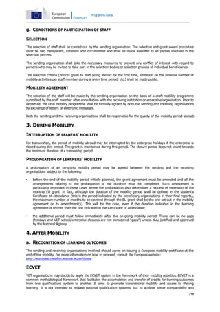 Programme Guide

g. CONDITIONS OF PARTICIPATION OF STAFF
SELECTION
The selection of staff shall be carried out by the sending organisation. The selection and grant award procedure
must be fair, transparent, coherent and documented and shall be made available to all parties involved in the
selection process.
The sending organisation shall take the necessary measures to prevent any conflict of interest with regard to
persons who may be invited to take part in the selection bodies or selection process of individual beneficiaries.
The selection criteria (priority given to staff going abroad for the first time, limitation on the possible number of
mobility activities per staff member during a given time period, etc.) shall be made public.

MOBILITY AGREEMENT
The selection of the staff will be made by the sending organisation on the basis of a draft mobility programme
submitted by the staff member after consultation with the receiving institution or enterprise/organisation. Prior to
departure, the final mobility programme shall be formally agreed by both the sending and receiving organisations
by exchange of letters or electronic messages.
Both the sending and the receiving organisations shall be responsible for the quality of the mobility period abroad.

3. DURING MOBILITY
INTERRUPTION OF LEANERS' MOBILITY
For traineeships, the period of mobility abroad may be interrupted by the enterprise holidays if the enterprise is
closed during this period. The grant is maintained during this period. The closure period does not count towards
the minimum duration of a traineeship period.

PROLONGATION OF LEARNERS' MOBILITY
A prolongation of an on-going mobility period may be agreed between the sending and the receiving
organisations subject to the following:


before the end of the mobility period initially planned, the grant agreement must be amended and all the
arrangements relating to the prolongation of the duration must be completed. Such amendment is
particularly important in those cases where the prolongation also determines a request of extension of the
monthly EU grant. In fact, although the duration of the mobility period shall be defined in the student's
Certificate of Attendance (this is the period indicated by the beneficiary organisations in their final reports),
the maximum number of months to be covered through the EU grant shall be the one set out in the mobility
agreement or its amendment(s). This will be the case, even if the duration indicated in the learning
agreement is shorter than the one indicated in the Certificate of Attendance;



the additional period must follow immediately after the on-going mobility period. There can be no gaps
(holidays and VET school/enterprise closures are not considered "gaps") unless duly justified and approved
by the National Agency.

4. AFTER MOBILITY
a. RECOGNITION OF LEARNING OUTCOMES
The sending and receiving organisations involved should agree on issuing a Europass mobility certificate at the
end of the mobility. For more information on how to proceed, consult the Europass website:
http://europass.cedefop.europa.eu/en/home .

ECVET
VET organisations may decide to apply the ECVET system in the framework of their mobility activities. ECVET is a
common methodological framework that facilitates the accumulation and transfer of credits for learning outcomes
from one qualifications system to another. It aims to promote transnational mobility and access to lifelong
learning. It is not intended to replace national qualification systems, but to achieve better comparability and
218

 