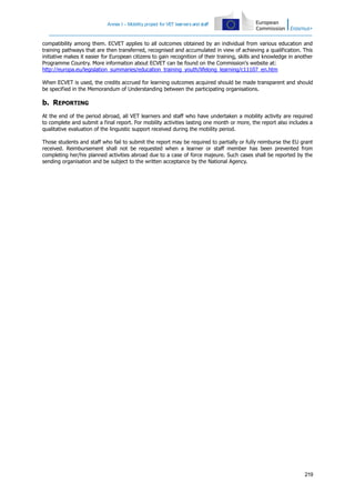Annex I – Mobility project for VET learners and staff

compatibility among them. ECVET applies to all outcomes obtained by an individual from various education and
training pathways that are then transferred, recognised and accumulated in view of achieving a qualification. This
initiative makes it easier for European citizens to gain recognition of their training, skills and knowledge in another
Programme Country. More information about ECVET can be found on the Commission's website at:
http://europa.eu/legislation_summaries/education_training_youth/lifelong_learning/c11107_en.htm
When ECVET is used, the credits accrued for learning outcomes acquired should be made transparent and should
be specified in the Memorandum of Understanding between the participating organisations.

b. REPORTING
At the end of the period abroad, all VET learners and staff who have undertaken a mobility activity are required
to complete and submit a final report. For mobility activities lasting one month or more, the report also includes a
qualitative evaluation of the linguistic support received during the mobility period.
Those students and staff who fail to submit the report may be required to partially or fully reimburse the EU grant
received. Reimbursement shall not be requested when a learner or staff member has been prevented from
completing her/his planned activities abroad due to a case of force majeure. Such cases shall be reported by the
sending organisation and be subject to the written acceptance by the National Agency.

219

 