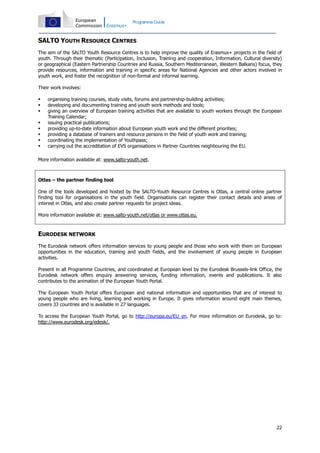 Programme Guide

SALTO YOUTH RESOURCE CENTRES
The aim of the SALTO Youth Resource Centres is to help improve the quality of Erasmus+ projects in the field of
youth. Through their thematic (Participation, Inclusion, Training and cooperation, Information, Cultural diversity)
or geographical (Eastern Partnership Countries and Russia, Southern Mediterranean, Western Balkans) focus, they
provide resources, information and training in specific areas for National Agencies and other actors involved in
youth work, and foster the recognition of non-formal and informal learning.
Their work involves:









organising training courses, study visits, forums and partnership-building activities;
developing and documenting training and youth work methods and tools;
giving an overview of European training activities that are available to youth workers through the European
Training Calendar;
issuing practical publications;
providing up-to-date information about European youth work and the different priorities;
providing a database of trainers and resource persons in the field of youth work and training;
coordinating the implementation of Youthpass;
carrying out the accreditation of EVS organisations in Partner Countries neighbouring the EU.

More information available at: www.salto-youth.net.

Otlas – the partner finding tool
One of the tools developed and hosted by the SALTO-Youth Resource Centres is Otlas, a central online partner
finding tool for organisations in the youth field. Organisations can register their contact details and areas of
interest in Otlas, and also create partner requests for project ideas.
More information available at: www.salto-youth.net/otlas or www.otlas.eu.

EURODESK NETWORK
The Eurodesk network offers information services to young people and those who work with them on European
opportunities in the education, training and youth fields, and the involvement of young people in European
activities.
Present in all Programme Countries, and coordinated at European level by the Eurodesk Brussels-link Office, the
Eurodesk network offers enquiry answering services, funding information, events and publications. It also
contributes to the animation of the European Youth Portal.
The European Youth Portal offers European and national information and opportunities that are of interest to
young people who are living, learning and working in Europe. It gives information around eight main themes,
covers 33 countries and is available in 27 languages.
To access the European Youth Portal, go to http://europa.eu/EU_en. For more information on Eurodesk, go to:
http://www.eurodesk.org/edesk/.

22

 