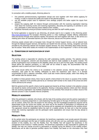 Programme Guide

In connection with a mobility project, eTwinning allows to:






find potential partners/receiving organisations abroad and work together with them before applying for
funding, in order to improve the quality and impact of the planned projects;
use the available project tools to implement more strategic projects and better exploit the inputs from
partners;
prepare the outgoing staff, for instance through communication with the receiving organisation (learning
more about the receiving country and receiving organisation, discussing and agreeing on activities to carry
out), participate in online learning events related to their mobility;
cooperate intensively among all schools involved during and after the staff mobility project.

No formal application is required to use eTwinning, all schools need to do is register in the eTwinning portal:
http://www.etwinning.net.The European eTwinning portal is a fully multilingual website offering collaboration
tools and services through which teachers register, find partners and work together with them. It also serves as a
meeting point where all interested teachers can share resources, discuss and find partner schools.
eTwinning assists schools both at European level, through the Central Support Service, and at national level,
through the National Support Services. All teachers can benefit from the services, training, recognition and tools
provided by the eTwinning national and European Support Services. For more information about these Services,
see the section "What other bodies are involved in the implementation of the Programme?" in Part A of this Guide.

c. CONDITIONS OF PARTICIPATION OF STAFF
SELECTION
The sending school is responsible for selecting the staff undertaking mobility activities. The selection process
must be fair, transparent, coherent and documented and shall be made available to all parties involved. The
profile of participants must correspond to the eligibility criteria set out in part B of this guide. The sending school
should define the selection procedure, i.e. how staff will be invited to apply, the documentation that the
applicants need to submit and how it will be treated.
The school should define the criteria to be considered in the selection process. General criteria might be:
motivation, clear goals for the mobility, willingness to share the experience upon return. It is strongly
recommended to form a selection committee, which could also involve external people, rather than letting one
staff member take the decision alone.
In addition to these general criteria, there may be specific criteria linked to the nature or purpose of the mobility
project (i.e. relevance of the activities planned by an individual staff member to the needs of the school and other
criteria defined by the school).
Both the general and the specific criteria must be agreed and shared by all those involved in the selection process
and should be clearly communicated to the applicants. Sharing or discussing selection criteria and their rationale
with the receiving organisation may facilitate preparation of the activities.There should be a written record of the
selection process in case of possible internal complaints.

MOBILITY AGREEMENT
When the participant is selected, s/he should, with the help of the sending school (and the partner organisation if
the mobility is a teaching assignment or a job-shadowing) formally agree on the type of training to be undertaken
and its content, clarify how s/he will prepare for this training, how the knowledge/competences acquired will be
disseminated across the school and outside, and what will be the benefits of participation at institutional and
individual level. They should also agree how the training will be evaluated and recognised by the sending school.
This agreement should be established before the start of a mobility activity. Its main aim is that the sending
school, the receiving organisation and the participant clarify expectations and ensure that the stay abroad is
meaningful.

MOBILITY TOOL
At the earliest when the participants are selected, the beneficiary organisation must encode general information
regarding the participant and the type of mobility activity s/he will carry out (e.g. participant name, destination,
duration of the mobility, etc.) into the Mobility Tool. The Mobility Tool will support the beneficiary in the
management of the Erasmus+ mobility activities. The beneficiary organisation is also responsible for updating the
Mobility Tool with any change occurred to participants or activities during the lifetime of the mobility project.
Beneficiaries will be able to generate prefilled reports from Mobility Tool based on the information they have
222

 