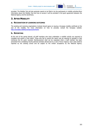 Annex I – Mobility project for school education staff

provided. The Mobility Tool will also generate reports to be filled in by the participants in mobility activities.More
information about the Mobility Tool and how to access it will be provided in the grant agreement between the
National Agency and the beneficiary.

3. AFTER MOBILITY
a. RECOGNITION OF LEARNING OUTCOMES
The sending and receiving organisations involved should agree on issuing a Europass mobility certificate at the
end of the mobility. For more information on how to proceed, consult the Europass website:
http://europass.cedefop.europa.eu/en/home.

b. REPORTING
At the end of the period abroad, all staff members who have undertaken a mobility activity are required to
complete and submit a final report. Those who fail to submit the report may be required to partially or fully
reimburse the EU grant received. Reimbursement shall not be requested when a staff member has been
prevented from completing her/his planned activities abroad due to a case of force majeure. Such cases shall be
reported by the sending school and be subject to the written acceptance by the National Agency.

223

 