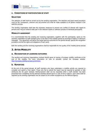 Programme Guide

c. CONDITIONS OF PARTICIPATION OF STAFF
SELECTION
The selection of staff shall be carried out by the sending organisation. The selection and grant award procedure
must be fair, transparent, coherent and documented and shall be made available to all parties involved in the
selection process.
The sending organisation shall take the necessary measures to prevent any conflict of interest with regard to
persons who may be invited to take part in the selection bodies or selection process of individual participants.

MOBILITY AGREEMENT
It is recommended that the sending and receiving organisation, together with the participants, agree on the
activities undertaken by staff members prior to the start of the mobility period by exchange of letters or electronic
messages. This agreement will define the target learning outcomes for the period abroad, specify the recognition
provisions and list the rights and obligations of each party.
Both the sending and the receiving organisations shall be responsible for the quality of the mobility period abroad.

3. AFTER MOBILITY
a. RECOGNITION OF LEARNING OUTCOMES
The sending and receiving organisations involved should agree on issuing a Europass mobility certificate at the
end of the mobility. For more information on how to proceed, consult the Europass website:
http://europass.cedefop.europa.eu/en/home.

b. REPORTING
At the end of the period abroad, all staff members who have undertaken a mobility activity are required to
complete and submit a final report. Those who fail to submit the report may be required to partially or fully
reimburse the EU grant received. Reimbursement shall not be requested when a staff member has been
prevented from completing her/his planned activities abroad due to a case of force majeure. Such cases shall be
reported by the sending organisation and be subject to the written acceptance by the National Agency.

226

 
