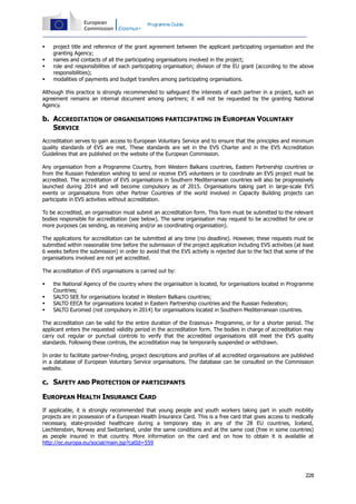 Programme Guide






project title and reference of the grant agreement between the applicant participating organisation and the
granting Agency;
names and contacts of all the participating organisations involved in the project;
role and responsibilities of each participating organisation; division of the EU grant (according to the above
responsibilities);
modalities of payments and budget transfers among participating organisations.

Although this practice is strongly recommended to safeguard the interests of each partner in a project, such an
agreement remains an internal document among partners; it will not be requested by the granting National
Agency.

b. ACCREDITATION OF ORGANISATIONS PARTICIPATING IN EUROPEAN VOLUNTARY
SERVICE
Accreditation serves to gain access to European Voluntary Service and to ensure that the principles and minimum
quality standards of EVS are met. These standards are set in the EVS Charter and in the EVS Accreditation
Guidelines that are published on the website of the European Commission.
Any organisation from a Programme Country, from Western Balkans countries, Eastern Partnership countries or
from the Russian Federation wishing to send or receive EVS volunteers or to coordinate an EVS project must be
accredited. The accreditation of EVS organisations in Southern Mediterranean countries will also be progressively
launched during 2014 and will become compulsory as of 2015. Organisations taking part in large-scale EVS
events or organisations from other Partner Countries of the world involved in Capacity Building projects can
participate in EVS activities without accreditation.
To be accredited, an organisation must submit an accreditation form. This form must be submitted to the relevant
bodies responsible for accreditation (see below). The same organisation may request to be accredited for one or
more purposes (as sending, as receiving and/or as coordinating organisation).
The applications for accreditation can be submitted at any time (no deadline). However, these requests must be
submitted within reasonable time before the submission of the project application including EVS activities (at least
6 weeks before the submission) in order to avoid that the EVS activity is rejected due to the fact that some of the
organisations involved are not yet accredited.
The accreditation of EVS organisations is carried out by:





the National Agency of the country where the organisation is located, for organisations located in Programme
Countries;
SALTO SEE for organisations located in Western Balkans countries;
SALTO EECA for organisations located in Eastern Partnership countries and the Russian Federation;
SALTO Euromed (not compulsory in 2014) for organisations located in Southern Mediterranean countries.

The accreditation can be valid for the entire duration of the Erasmus+ Programme, or for a shorter period. The
applicant enters the requested validity period in the accreditation form. The bodies in charge of accreditation may
carry out regular or punctual controls to verify that the accredited organisations still meet the EVS quality
standards. Following these controls, the accreditation may be temporarily suspended or withdrawn.
In order to facilitate partner-finding, project descriptions and profiles of all accredited organisations are published
in a database of European Voluntary Service organisations. The database can be consulted on the Commission
website.

c. SAFETY AND PROTECTION OF PARTICIPANTS
EUROPEAN HEALTH INSURANCE CARD
If applicable, it is strongly recommended that young people and youth workers taking part in youth mobility
projects are in possession of a European Health Insurance Card. This is a free card that gives access to medically
necessary, state-provided healthcare during a temporary stay in any of the 28 EU countries, Iceland,
Liechtenstein, Norway and Switzerland, under the same conditions and at the same cost (free in some countries)
as people insured in that country. More information on the card and on how to obtain it is available at
http://ec.europa.eu/social/main.jsp?catId=559

228

 