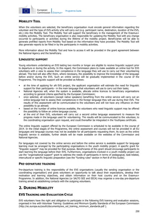 Programme Guide

MOBILITY TOOL
When the volunteers are selected, the beneficiary organisation must encode general information regarding the
volunteer and the type of EVS activity s/he will carry out (e.g. participant name, destination, duration of the EVS,
etc.) into the Mobility Tool. The Mobility Tool will support the beneficiary in the management of the Erasmus+
mobility activities. The beneficiary organisation is also responsible for updating the Mobility Tool with any change
occurred to participants or activities during the lifetime of the mobility project. Beneficiaries will be able to
generate prefilled reports from Mobility Tool based on the information they have provided. The Mobility Tool will
also generate reports to be filled in by the participants in mobility activities.
More information about the Mobility Tool and how to access it will be provided in the grant agreement between
the National Agency and the beneficiary.

LINGUISTIC SUPPORT
Young volunteers undertaking an EVS lasting two months or longer are eligible to receive linguistic support prior
to departure or during the activity. In this regard, the Commission plans to make available an online tool for EVS
volunteers with a view to assess their competence in the language they will use to carry out their volunteering
abroad. This tool will also offer them, where necessary, the possibility to improve the knowledge of the language
before and/or during the EVS. Such an online service will be gradually implemented in the course of the
Programme. The linguistic support will be provided as follows:







at the time of applying for aN EVS project, the applicant organisation will estimate the need for linguistic
support for their participants - in the main language that volunteers will use to carry out their tasks;
National Agencies will, when the system is available, allocate online licences to beneficiary organisations
according to general criteria specified by the European Commission;
once selected, all volunteers (except native speakers) benefiting from the online service will carry out an
online language test to assess their competences in the foreign language they will use during their EVS. The
results of this assessment will be communicated to the volunteers and will not have any influence on their
possibility to go abroad;
based on the number of online licences available, the volunteers who need linguistic support may be offered
the possibility to follow an online language course;
at the end of their EVS, volunteers will carry out a second online language assessment to measure the
progress made in the language used for volunteering. The results will be communicated to the volunteer, to
the coordinating organisation upon request, and could thereafter be integrated in the Youthpass certificate.

The online linguistic support offered by the European Commission is scheduled to be available in the course of
2014. In the initial stages of the Programme, the online assessment and courses will not be provided in all EU
languages and language courses may not be available for all participants requesting them. As soon as the online
linguistic service is available, further details will be made available on the websites of the Commission and
National Agencies.
For languages not covered by the online service and before the online service is available support for language
learning must be arranged by the participating organisations in the youth mobility project. A specific grant for
"linguistic support" may be provided for that purpose. Beneficiaries of this grant should encourage participants to
start learning the language before their EVS. Furthermore, organisations involved in a youth mobility project can
use the "organisational support" grant to address the needs of participants in terms of pedagogical, task-related,
intercultural or specific linguistic preparation (see the "funding rules" section in Part B of this Guide).

PRE-DEPARTURE TRAINING
Pre-departure training is the responsibility of the EVS organisations (usually the sending organisation or the
coordinating organisation) and gives volunteers an opportunity to talk about their expectations, develop their
motivation and learning objectives, and obtain information on their host country and on the Erasmus+
Programme. In addition, the National Agencies (or SALTO SEE and EECA) may organise a one-day pre-departure
training aimed at establishing contacts with the outgoing volunteers.

2. DURING MOBILITY
EVS TRAINING AND EVALUATION CYCLE
EVS volunteers have the right and obligation to participate in the following EVS training and evaluation sessions,
organised in line with Volunteer Training: Guidelines and Minimum Quality Standards of the European Commission
(http://ec.europa.eu/youth/documents/evs_vol_training_minimum_standards.pdf ).
230

 