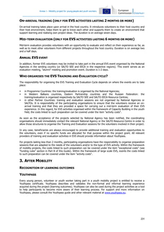 Annex I – Mobility project for young people and youth workers

ON-ARRIVAL TRAINING (ONLY FOR EVS ACTIVITIES LASTING 2 MONTHS OR MORE)
On-arrival training takes place upon arrival in the host country. It introduces volunteers to their host country and
their host environment, helps them to get to know each other and supports them to create an environment that
support learning and realising own project ideas. The duration is on average seven days.

MID-TERM EVALUATION (ONLY FOR EVS ACTIVITIES LASTING 6 MONTHS OR MORE)
Mid-term evaluation provides volunteers with an opportunity to evaluate and reflect on their experience so far, as
well as to meet other volunteers from different projects throughout the host country. Duration is on average two
and a half days.

ANNUAL EVS EVENT
In addition, former EVS volunteers may be invited to take part in the annual EVS event organised by the National
Agencies in the sending country (or SALTO SEE and EECA in the respective regions). This event serves as an
evaluation meeting, "alumni" meeting and promotion event. Duration is 1-2 days.

WHO ORGANISES THE EVS TRAINING AND EVALUATION CYCLE?
The responsibility for organising the EVS Training and Evaluation Cycle depends on where the events are to take
place:




in Programme Countries: the training/evaluation is organised by the National Agencies;
in Western Balkans countries, Eastern Partnership countries and the Russian Federation: the
training/evaluation is organised respectively by SALTO SEE and SALTO EECA Resource Centres;
in other Partner Countries: training and evaluation sessions are not organised by National Agencies or
SALTOs. It is responsibility of the participating organisations to ensure that the volunteers receive an onarrival training and that they are provided a space for carrying out a mid-term evaluation of their EVS
experience. In this regard, for EVS activities organised within the framework of Capacity Building in the youth
field, the costs linked to such preparation can be covered under the item "activity costs".

As soon as the acceptance of the projects selected by National Agency has been notified, the coordinating
organisations should immediately contact the relevant National Agency or the SALTO Resource Centre in order to
allow those structures to organise the Training and Evaluation sessions for the volunteers involved in their project.
In any case, beneficiaries are always encouraged to provide additional training and evaluation opportunities to
the volunteers, even if no specific funds are allocated for that purpose within the project grant. All relevant
providers of training and evaluation activities in EVS should provide information about Youthpass.
For projects lasting less than 2 months, participating organisations have the responsibility to organise preparation
sessions that are adapted to the needs of the volunteers and/or to the type of EVS activity. Within the framework
of mobility projects, the costs linked to such preparation can be covered under the item "exceptional costs" (see
"funding rules" section in Part B of this Guide). Within the framework of large scale EVS, events the costs linked
to such preparation can be covered under the item "activity costs".

3. AFTER MOBILITY
RECOGNITION OF LEARNING OUTCOMES
YOUTHPASS
Every young person, volunteer or youth worker taking part in a youth mobility project is entitled to receive a
Youthpass certificate. Youthpass describes and validates the non-formal and informal learning experience
acquired during the project (learning outcomes). Youthpass can also be used during the project activities as a tool
to help participants to become more aware of their learning process. For support and more information on
Youthpass, please consult the Youthpass guide and other relevant material at www.youthpass.eu.

231

 