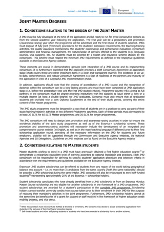 Annex I – J
oint Master Degrees

JOINT MASTER DEGREES
1. CONDITIONS RELATING TO THE DESIGN OF THE JOINT MASTER
A JMD must be fully developed at the time of the application and be ready to run for three consecutive editions as
from the second academic year following the application. The first year will be a preparatory and promotion
(/awareness-raising) year when the programme will be advertised and the first intake of students selected. JMDs
must dispose of fully joint (/common) procedures for the students' admission requirements, the teaching/training
activities, the quality assurance mechanisms, the students' examination and performance evaluation, consortium
administrative and financial management, the nature/scope of services offered to the students (e.g. language
courses, visa support), etc. All students must be covered by a health and insurance scheme chosen by the
consortium. This scheme must respect the minimum JMD requirements as defined in the respective guidelines
available on the Executive Agency website.
These elements are crucial in demonstrating genuine joint integration of a JMD course and its implementing
consortium. It is furthermore expected that the applicant provides a draft Consortium Agreement at application
stage which covers these and other important items in a clear and transparent manner. The existence of an upto-date, comprehensive, and robust Consortium Agreement is a sign of readiness of the partners and maturity of
the application in view of a successful JMD implementation phase.
In addition, applicants should note that the process of accreditation of a JMD course and the recognition of
diplomas within the consortium can be a long-lasting process and must have been completed at JMD application
stage (i.e. before the preparatory year and the first JMD student intake). Programme-country HEIs acting as full
partners in the consortium must be degree-awarding institutions with the capacity to issue either a joint or a
multiple degree (at least a double degree) for JMD graduates. Consortia must also ensure that all graduated
students are provided with a joint Diploma Supplement at the end of their study period, covering the entire
content of the Master programme.
The JMD study programme must be designed in a way that all students are in a position to carry out part of their
study/training/research activities in two different Programme countries. Each of these periods must correspond to
at least 20 ECTS for 60 ECTS Master programmes, and 30 ECTS for longer programmes.
The JMD consortium will need to design joint promotion and awareness-raising activities in order to ensure the
worldwide visibility of the joint study programme as well as of the Erasmus+ scholarship scheme. These
promotion and awareness-raising activities will necessarily include the development of an integrated and
comprehensive course website (in English, as well as in the main teaching language if different) prior to their first
scholarship application round, providing all the necessary information on the JMD for students and future
employers. Visibility will be supported through the Commission and Executive Agency websites, via National
Agencies and EU Delegations. Guidelines on JMD websites can be found on the Executive Agency website

2. CONDITIONS RELATING TO MASTER STUDENTS
Master students wishing to enrol in a JMD must have previously obtained a first higher education degree 34 or
demonstrate a recognised equivalent level of learning according to national legislation and practices. Each JMD
consortium will be responsible for defining its specific students' application procedure and selection criteria in
accordance with the requirements and guidelines available on the Executive Agency website.
Erasmus+ JMD student scholarships can be offered to students from any region of the world taking geographical
balance into account – i.e. no more than 3 candidates from the same country (/with the same nationality) should
be awarded a JMD scholarship during the same intake. JMD consortia will also be encouraged to enrol self-funded
students35 representing approximately 25% of the Erasmus + scholarship holders.
Student scholarship candidates who have already benefited from a JMD scholarship or from an Erasmus Mundus
Master Course scholarship are not eligible for another scholarship in the framework of a JMD programme. JMD
student scholarships are awarded for a student's participation in the complete JMD programme. Scholarship
holders cannot transfer university credits from course taken prior to their enrolment in their JMD for the purpose
of reducing their mandatory activities in the joint programme. Furthermore, JMD scholarship holders cannot at
the same time be beneficiaries of a grant for student or staff mobility in the framework of higher education credit
mobility projects, and vice versa.
34

While this condition must necessarily be fulfilled at the time of enrolment, JMD consortia may decide to accept scholarship applications from
students in the last year of their first higher education degree
35
Self-funded students are either self-paying students or students who have been awarded a scholarship from a another scheme,

 