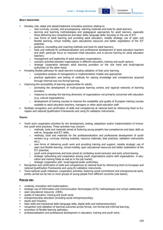 Annex I – S
trategic Partnerships

ADULT EDUCATION:








Develop, test, adapt and adopt/implement innovative practices relating to:
o new curricula, courses, and accompanying learning materials and tools for adult learners;
o learning and teaching methodologies and pedagogical approaches for adult learners, especially
those delivering key competences and basic skills; language skills; focusing on the use of ICT;
o new forms of adult learning and providing adult education, notably strategic use of open and
flexible learning, virtual mobility, open educational resources and better exploitation of the ICT
potential;
o guidance, counselling and coaching methods and tools for adult learners;
o tools and methods for professionalization and professional development of adult education teachers
and staff; particular focus on improved initial education and in-service training for adult education
teachers;
o management and leadership of adult education organisations;
o outreach activities between organisations in different education, training and youth sectors;
o strategic cooperation between adult learning providers on the one hand and local/regional
authorities on the other hand;
Providing flexible pathways for adult learners including validation of their prior learning:
o comparative analysis of management or implementation models and approaches
o practical application and testing of methods for valuing knowledge and competencies acquired
through informal and non-formal learning
Improving the accessibility of learning opportunities for adults:
o promoting the development of multi-purpose learning centres and regional networks of learning
providers
o measures to develop the learning dimension of organisations not primarily concerned with education
(e.g. cultural organisations)
o development of training courses to improve the availability and quality of European training courses
available to adult education teachers, managers or other adult education staff
Facilitate recognition and certification of skills and competences at national level by referencing them to European and national Qualification Frameworks and using EU validation instruments.

YOUTH:





Youth work cooperation activities for the development, testing, adaptation and/or implementation of innovative youth work practices. These activities may concern:
o methods, tools and materials aimed at fostering young people's key-competences and basic skills as
well as language and ICT skills;
o methods, tools and materials for the professionalization and professional development of youth
workers (e.g. curricula, training modules, resource materials, best practices, validation instruments
etc.);
o new forms of delivering youth work and providing training and support, notably strategic use of
open and flexible learning, virtual mobility, open educational resources and better exploitation of the
ICT potential;
o youth work programmes and tools aimed at combating social exclusion and early school leaving
o strategic networking and cooperation among youth organisations and/or with organisations in education and training fields as well as in the job market;
o strategic cooperation with local/regional public authorities;
Recognition and certification of skills and competences at national level by referencing them to European and
national Qualification Frameworks and using EU validation instruments.
Trans-national youth initiatives: cooperation activities, fostering social commitment and entrepreneurial spirit,
jointly carried out by two or more groups of young people from different countries (see below).

FOCUS ON:











creativity, innovation and modernisation;
strategic use of Information and Communication Technologies (ICTs) methodologies and virtual collaboration;
open educational resources (OER);
quality of education, training and youth work;
entrepreneurship education (including social entrepreneurship);
equity and inclusion;
basic skills and transversal skills (language skills, digital skills and enterpreneurship);
recognition and validation of learning outcomes across formal, non-formal and informal learning;
promotion of flexible learning pathways;
professionalisation and professional development in education, training and youth work;
239

 