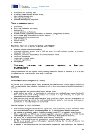 Programme Guide







management and leadership skills;
active participation of young people in society;
inter-institutional cooperation;
inter-regional cooperation;
synergies between policy and practice.

TARGETS AND PARTICIPANTS:











practitioners;
staff active in education and training;
youth workers;
experts, specialists, professionals;
students, trainees, apprentices, school pupils, adult learners, young people, volunteers;
NEETs (people not in employment, education or training);
young people with fewer opportunities;
early school leavers;
decision-makers;
researchers.

PARTNERS THAT MAY BE INVOLVED IN THE SAME PROJECT








education, training and youth organisations;
organisations that work across a range of fields and sectors (e.g. skills centres or chambers of commerce,
etc.) public sector bodies;
enterprises, companies, representatives of business and labour market;
community organisations;
research and innovation bodies;
civil society organisations;
social partners.

TRAINING, TEACHING
PARTNERSHIPS

AND

LEARNING

EMBEDDED

IN

STRATEGIC

Strategic Partnerships may also organise training, teaching and learning activities of individuals, in so far as they
bring added value in the achievement of the project's objectives.

LEARNERS
INTENSIVE STUDY PROGRAMMES (5 DAYS TO 2 MONTHS)
An Intensive Study Programme (ISP) is a short programme of study which brings together students and teaching
staff from participating higher education institutions as well as other relevant experts/specialist/professionals in
order to:





encourage efficient and multinational teaching of specialist topics;
enable students and teachers to work together in multinational and multidisciplinary groups and so benefit
from special learning and teaching conditions not available in a single institution, and to gain new
perspectives on the topic being studied;
allow members of the teaching staff to exchange views on teaching content, new curricula approaches, to
test innovative teaching methods that could eventually become part of a newly devised joint course or
curriculum in an international classroom environment.

Desirable features of an ISP are the following:








ISPs should provide significantly new learning opportunities, skills development, access to information and to
state-of-the art research results and other knowledge, etc. for the participating teachers and students;
the workload of participating students should be recognised through ECTS (or equivalent system) credits;
ISPs are expected to use ICT tools and services to support the preparation and follow-up of the ISP, thereby
contributing to the creation of a sustainable learning community in the subject area concerned;
the ratio of staff to students should guarantee active classroom participation;
a balance should be kept between the participation of transnational and national students and staff;
the ISP should present a strong multidisciplinary approach, fostering the interaction of students from
different academic disciplines;
in addition to the learning outcomes on subject-related competences, ISPs should favour the transfer of
240

 