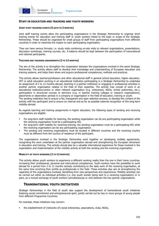 Programme Guide

STAFF IN EDUCATION AND TRAINING AND YOUTH WORKERS
JOINT STAFF TRAINING EVENTS (5 DAYS TO 2 MONTHS)
Joint staff training events allow the participating organisations in the Strategic Partnership to organise short
training events for education and training staff or youth workers linked to the topic or scope of the Strategic
Partnership. These should be organised for small groups of staff from participating organisations from different
countries in order to maximise the impact on each participating organisation.
They can have various formats, i.e. study visits combining on-site visits to relevant organisations, presentations,
discussion workshops, training courses, etc. A balance should be kept between the participation of transnational
and national participants.
TEACHING AND TRAINING ASSIGNMENTS (2 TO 12 MONTHS)
The aim of the activity is to strengthen the cooperation between the organisations involved in the same Strategic
Partnership. The activity allows staff to develop their knowledge and understanding of European education and
training systems, and helps them share and acquire professional competences, methods and practices.
This activity allows teachers/professors and other educational staff in general school education, higher education,
VET or adult education working in an educational institution participating in a Strategic Partnership to undertake
an assignment of 2 to 12 months abroad, teaching in a partner institution or engaging in professional activities in
another partner organisation related to the field of their expertise. The activity may consist of work in an
educational institution/centre or other relevant organisation (e.g. enterprises, NGOs, school authorities, etc.),
participation in structured courses or seminars (e.g. in teacher training colleges or research organisations),
placements or observation periods in a company or organisation in the field of education, training or youth.
The sending institution has to ensure a fair, transparent and open selection process, to develop the content of the
activity with the participant and to ensure an internal and as far as possible external recognition of this long-term
mobility abroad.
As regards teaching and training assignments in higher education, the following types of sending and receiving
organisations are eligible:




For long-term staff mobility for teaching, the sending organisation can be any participating organisation while
the receiving organisation must be a participating HEI.
For long-term staff mobility for receiving training, the sending organisation must be a participating HEI while
the receiving organisation can be any participating organisation.
The sending and receiving organisations must be located in different countries and the receiving country
must be different from the country of residence of the participant.

The organisations involved in the Strategic Partnership work together on developing mobility agreements,
recognising the work undertaken at the partner organisation abroad and strengthening the European dimension
in education and training. This activity should also be a valuable international experience for those involved in the
organisation and implementation of the mobility activity at both the sending and the receiving organisation.
MOBILITY OF YOUTH WORKERS (2 TO 12 MONTHS)
This activity allows youth workers to experience a different working reality than the one in their home countries,
increasing their professional, personal and intercultural competences. Youth workers have the possibility to work
abroad for a period from 2 to 12 months actively contributing to the daily work of the receiving organisation, at
the same time enriching their profile as professionals in the field. These activities also aim at strengthening the
capacities of the organisations involved, benefiting from new perspectives and experiences. Mobility activities can
be carried out either as individual activities (i.e. one youth worker being sent to a receiving organisation) or in
pairs, as a mutual exchange of youth workers (simultaneously or not) between the two partner organisations.

TRANSNATIONAL YOUTH INITIATIVES
Strategic Partnerships in the field of youth also support the development of transnational youth initiatives
fostering social commitment and entrepreneurial spirit, jointly carried out by two or more groups of young people
from different Programme Countries.
For example, these initiatives may concern:


the establishment of (networks of) social enterprises, associations, clubs, NGOs,

242

 