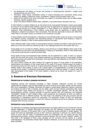 Annex I – S
trategic Partnerships






the development and delivery of courses and trainings on entrepreneurship education ( notably social
entrepreneurship and use of ICTs;
information, media literacy, sensitization actions, or actions stimulating civic commitment among young
people (e.g. debates, conferences, events, consultations, initiatives around European topics, etc.);
actions for the benefit of the local communities (e.g. support to vulnerable groups such as elderly people,
minorities, migrants, disabled, etc.);
artistic and cultural initiatives (theatre plays, exhibitions, music performances, discussion fora, etc.).

A Youth Initiative is a project initiated, set up and carried out by young people themselves. It gives young people
the chance to try out ideas through initiatives, which give them an opportunity to be directly and actively involved
in planning and carrying out a project. Participation in a Youth Initiative is an important non-formal learning
experience. While implementing a Youth Initiative, young people have the opportunity to address specific
challenges or problems encountered in their communities. They have the opportunity to discuss and reflect their
chosen topic in a European context, to contribute to the construction of Europe.
A Youth Initiative must be transnational: a networking of local activities jointly carried out by two or more groups
from different countries. Cooperation with international partners in transnational Youth Initiatives is based on
similar needs or interests, in order to share practices and learn from peers.
Youth initiatives enable a large number of young people to become inventive and creative in their daily life and to
speak out on their local needs and interests but also on the challenges faced by the communities they live in.
Young people can try out ideas by initiating, setting up and carrying out a project affecting various areas of life.
Youth Initiatives can also lead to the self-employment or setting up of associations, NGOs or other bodies active
in the area of social economy, no-profit and youth fields.
Young people carrying out transnational Youth Initiatives may be supported by a coach. A coach is a resource
person who has youth work and/or Youth Initiatives experience to accompany groups of young people, facilitate
the learning process and support their participation. S/he plays different roles depending on the needs of a given
group of young people.
The coach remains outside the Youth Initiative but supports the group of young people in the preparation,
implementation and evaluation of their project based on the needs of the group. Coaches support the quality of
the learning process and they provide an on-going partnership designed to help a group or individuals produce
fulfilling results in their projects. A coach is not: a project leader; a consultant/adviser; a member of the group
carrying out the project; a professional trainer/expert providing only a technical support in a specific field; the
legal representative of the project. If the Youth Initiative is carried out by minors, the support of a coach is
compulsory.

2. EXAMPLES OF STRATEGIC PARTNERSHIPS
PROMOTION OF FLEXIBLE LEARNING PATHWAYS
Integrating practical and theoretical knowledge in higher education institutions' curricula can provide
opportunities for students to gain the skills needed now and in the future on the labour market, and thus improve
their future employability. A Strategic Partnership will support a project-based collaboration between enterprises
and students and staff at HEIs, to develop, test and adapt a joint curriculum between participating HEIs, based
on an exhaustive needs analysis and focusing on a “real-life” transnational approach. This will also imply
teaching/learning activities, including exchange of personnel between HEIs and enterprises, and integrated
("embedded") mobility, in which students follow a joint programme, the components of which are taught by
different partners and on different locations. The final result is the delivering of the joint curriculum and the
dissemination to organisations beyond the partnership. The partnership consists of HEIs and enterprises,
including SMEs and social enterprises, to ensure the necessary competence as well as the adequacy of the skills
developed within the joint curriculum.

INTEGRATED LOCAL/REGIONAL DEVELOPMENT
The elaboration of integrated local/regional development plans can hugely benefit from the involvement of all the
relevant stakeholders. A Strategic Partnership will develop, test and implement innovative course packages
enriching each curriculum of the partner HEIs in view of delivering double certificates or double degrees. The
project will involve key stakeholders and rely on their continuous supervision in particular via a specific Steering
Group to ensure that the needs of local/regional actors are conveniently met. The project will also imply
teaching/learning activities, including exchange of personnel between HEIs and student "blended" mobility. The
final result is the integration of these course packages into the curriculum and the delivery of a double
certificate/degree. The partnership includes higher education institutions, as well as local actors and local level
public authorities.

243

 
