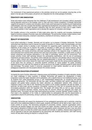 Programme Guide

The involvement of less experienced partners in the activities carried out can be gradual, ensuring that, at the
latest in the last year of the project, all partners are integrated into the whole package of activities.

CREATIVITY AND INNOVATION
Small and medium-sized enterprises face the challenges of skill development and innovation without necessarily
having adequate resources or the strategic vision to cope with fierce market competition. A Strategic Partnership
supports the spread of a creative and innovative culture inside small businesses by transferring and implementing
methodologies, tools and concepts that facilitate organisational development and product creation. Partners from
the creative sectors and higher education institutions help the other partners to learn how to apply creative
thinking successfully in their organisations and to develop the capacity for innovation and change.
One tangible outcome is the production of tailor-made action plans for creativity and innovation development
based on previous analyses of success cases and methodologies. The partnership includes creative sectors, smalland medium-sized enterprises, employers' associations, chambers of commerce, industry or craft.

QUALITY OF EDUCATION
Local school authorities in Sweden, Denmark and UK partner up to propose a Strategic Partnership. The local
authorities have identified a need to improve the quality of education in science, maths and technology, and have
designed a project aiming to develop a joint framework for supporting pupils' involvement in learning. The
objectives of the project are to improve the quality of education in maths and the natural sciences, and to
increase the take-up of these subjects in upper secondary and higher education. The project is led by the two
local authorities, and involves all primary and lower secondary schools in the respective areas. In addition, the
local authorities have involved other partners from their local communities: universities, a media centre as well as
several enterprises and business associations in the fields of technology, science and the environment. The
project activities involve staff exchange between the participating organisations, with the aim of exchanging
experiences and good practice. The partners share materials and resources, and develop units of cross-curricular
work in maths, science and technology that are tested/implemented in primary and secondary schools. The
business partners invite school classes for study visits to give pupils insight into the various practical applications
of the topics they are working on. University students contribute as "study buddies" for pupils, providing
additional one-on-one help with the subjects as well as serving as role models, motivating pupils to study science
and technology. The project results in university cooperation on initial teacher education as well as further
pedagogical cooperation and new projects between the schools involved.
INCREASING EDUCATION ATTAINMENT
Increasing the level of tertiary attainment, widening access and facilitating completion of higher education studies
are major challenges in many countries. A Strategic Partnership will support the development of better
progression routes into higher education and to graduation, with a specific focus on non-traditional learners, such
as students from under-represented groups or with disadvantaged backgrounds, by transferring and testing
innovative approaches. The Partnership will test how upper secondary students with specific backgrounds are
prepared and guided before entering into higher education via collaboration between HEIs, schools and
institutions active in the field of VET. Monitoring and support of this student population will also be tested, in
particular via tailor-made services (guidance, counselling, coaching etc.) that aim at preventing drop-out and
encouraging graduation within the expected time. The project will involve HEIs as well as upper secondary
general and vocational education schools, ensuring that the services offered are adequate and match the
identified needs. The project will also imply teaching/learning activities, including "blended" student mobility. The
final result is the adaptation of the model, its implementation by participating HEIs and the dissemination to
organisations beyond the partnership, aiming in particular at other education providers and key policy-makers.
INNOVATION
A Strategic Partnership will support the development of new pedagogical approaches and in particular e-learning
tools and on-line collaborative platforms where pupils, students and teachers will be able to learn, teach and cocreate content of courses. The Partnership composed of universities, schools, research organisations and/or
enterprises will develop together the tools that schools and higher education institutions will use to teach and
learn specific disciplines at different levels. Research organisations and/or enterprises will have a key role either
to develop the tools or to make the content more relevant and concrete. In addition, intensive study programmes
will be organised to test the tools developed by the partnership with students and teachers. Joint staff training
events will also allow training the teachers in using the tools.

244

 