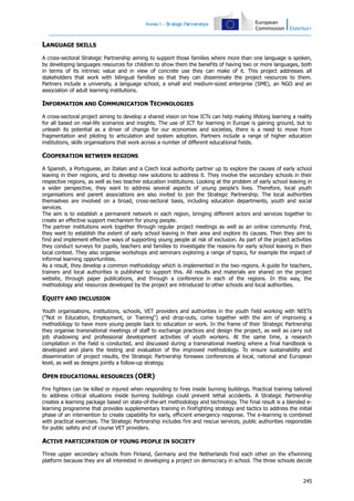 Annex I – S
trategic Partnerships

LANGUAGE SKILLS
A cross-sectoral Strategic Partnership aiming to support those families where more than one language is spoken,
by developing languages resources for children to show them the benefits of having two or more languages, both
in terms of its intrinsic value and in view of concrete use they can make of it. This project addresses all
stakeholders that work with bilingual families so that they can disseminate the project resources to them.
Partners include a university, a language school, a small and medium-sized enterprise (SME), an NGO and an
association of adult learning institutions.

INFORMATION AND COMMUNICATION TECHNOLOGIES
A cross-sectoral project aiming to develop a shared vision on how ICTs can help making lifelong learning a reality
for all based on real-life scenarios and insights. The use of ICT for learning in Europe is gaining ground, but to
unleash its potential as a driver of change for our economies and societies, there is a need to move from
fragmentation and piloting to articulation and system adoption. Partners include a range of higher education
institutions, skills organisations that work across a number of different educational fields.

COOPERATION BETWEEN REGIONS
A Spanish, a Portuguese, an Italian and a Czech local authority partner up to explore the causes of early school
leaving in their regions, and to develop new solutions to address it. They involve the secondary schools in their
respective regions, as well as two teacher education institutions. Looking at the problem of early school leaving in
a wider perspective, they want to address several aspects of young people's lives. Therefore, local youth
organisations and parent associations are also invited to join the Strategic Partnership. The local authorities
themselves are involved on a broad, cross-sectoral basis, including education departments, youth and social
services.
The aim is to establish a permanent network in each region, bringing different actors and services together to
create an effective support mechanism for young people.
The partner institutions work together through regular project meetings as well as an online community. First,
they want to establish the extent of early school leaving in their area and explore its causes. Then they aim to
find and implement effective ways of supporting young people at risk of exclusion. As part of the project activities
they conduct surveys for pupils, teachers and families to investigate the reasons for early school leaving in their
local context. They also organise workshops and seminars exploring a range of topics, for example the impact of
informal learning opportunities.
As a result, they develop a common methodology which is implemented in the two regions. A guide for teachers,
trainers and local authorities is published to support this. All results and materials are shared on the project
website, through paper publications, and through a conference in each of the regions. In this way, the
methodology and resources developed by the project are introduced to other schools and local authorities.

EQUITY AND INCLUSION
Youth organisations, institutions, schools, VET providers and authorities in the youth field working with NEETs
("Not in Education, Employment, or Training") and drop-outs, come together with the aim of improving a
methodology to have more young people back to education or work. In the frame of their Strategic Partnership
they organise transnational meetings of staff to exchange practices and design the project, as well as carry out
job shadowing and professional development activities of youth workers. At the same time, a research
compilation in the field is conducted, and discussed during a transnational meeting where a final handbook is
developed and plans the testing and evaluation of the improved methodology. To ensure sustainability and
dissemination of project results, the Strategic Partnership foresees conferences al local, national and European
level, as well as designs jointly a follow-up strategy.

OPEN EDUCATIONAL RESOURCES (OER)
Fire fighters can be killed or injured when responding to fires inside burning buildings. Practical training tailored
to address critical situations inside burning buildings could prevent lethal accidents. A Strategic Partnership
creates a learning package based on state-of-the-art methodology and technology. The final result is a blended elearning programme that provides supplementary training in firefighting strategy and tactics to address the initial
phase of an intervention to create capability for early, efficient emergency response. The e-learning is combined
with practical exercises. The Strategic Partnership includes fire and rescue services, public authorities responsible
for public safety and of course VET providers.

ACTIVE PARTICIPATION OF YOUNG PEOPLE IN SOCIETY
Three upper secondary schools from Finland, Germany and the Netherlands find each other on the eTwinning
platform because they are all interested in developing a project on democracy in school. The three schools decide

245

 