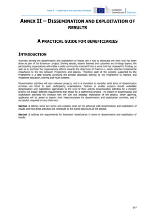 Annex II – Dissemination and exploitation of results

ANNEX II – DISSEMINATION AND EXPLOITATION OF
RESULTS

A PRACTICAL GUIDE FOR BENEFICIARIES
INTRODUCTION
Activities serving the dissemination and exploitation of results are a way to showcase the work that has been
done as part of the Erasmus+ project. Sharing results, lessons learned and outcomes and findings beyond the
participating organisations will enable a wider community to benefit from a work that has received EU funding, as
well as to promote the organisation’s efforts towards the objectives of Erasmus+, which attaches fundamental
importance to the link between Programme and policies. Therefore each of the projects supported by the
Programme is a step towards achieving the general objectives defined by the Programme to improve and
modernise education, training and youth systems.
Dissemination activities will vary between projects, and it is important to consider what kinds of dissemination
activities are fitted to each participating organisations. Partners in smaller projects should undertake
dissemination and exploitation appropriate to the level of their activity. Dissemination activities for a mobility
project will trigger different requirements than those for a partnership project. The extent of dissemination and
exploitation activities will increase with the size and strategic importance of the project. When applying,
applicants will be asked to explain their intentions/plans for dissemination and exploitation activities, and if
successful, required to carry them out.
Section 1 defines some key terms and explains what can be achieved with dissemination and exploitation of
results and how these activities will contribute to the overall objectives of the project.
Section 2 outlines the requirements for Erasmus+ beneficiaries in terms of dissemination and exploitation of
results.

247

 