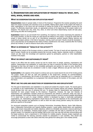 Programme Guide

1. DISSEMINATION AND EXPLOITATION OF PROJECT RESULTS: WHAT, WHY,
WHO, WHEN, WHERE AND HOW.
WHAT DO DISSEMINATION AND EXPLOITATION MEAN?
Dissemination means to spread widely. In terms of the Erasmus+ Programme this involves spreading the word
about the project successes and outcomes as far as possible. Making others aware of the project will impact on
other organisations in the future and will contribute to raising the profile of the organisation carrying out the
project. To effectively disseminate results, an appropriate process at the beginning of the project needs to be
designed. This should cover why, what, how, when, to whom and where disseminating results will take place,
both during and after the funding period.
Exploitation means to use and benefit from something. For Erasmus+ this means maximising the potential of
the funded activities, so that the results are used beyond the lifetime of the project. It should be noted that the
project is being carried out as part of an international programme working towards lifelong learning and
supporting European policies in the field of education, training, youth and sport. Results should be developed in
such a way that they can be tailored to the needs of others; transferred to new areas; sustained after the funding
period has finished; or used to influence future policy and practice.

WHAT IS INTENDED BY "RESULTS OF THE ACTIVITY"?
Results are the outputs of the European activity or project funded. The type of result will vary depending on the
type of project. Results can be accessible products like curricula, studies, reports, materials, events, or websites;
results can also mean the knowledge and experience gained by participants, partners or other stakeholders
involved in the project.

WHAT DO IMPACT AND SUSTAINABILITY MEAN?
Impact is the effect that the activity carried out and its results have on people, practices, organisations and
systems. Dissemination and exploitation of results plans can help to maximize the effect of the activities being
developed so that they will impact on the immediate participants and partners for years to come. Benefits to
other stakeholders should also be considered in order to make a bigger difference and get the most from the
project.
Sustainability is the capacity of the project to continue and use its results beyond the end of the funding period.
The project results can then be used and exploited in the longer-term, perhaps via commercialisation,
accreditation or mainstreaming. Not all parts of the project or results may be sustainable and it is important to
view dissemination and exploitation as a progression that extends beyond the duration of the project, and into
the future.

WHAT ARE THE AIMS AND OBJECTIVES OF DISSEMINATION AND EXPLOITATION?
The first goal of dissemination and exploitation is to spread and embed the project’s results. The second goal is
to contribute to the implementation and shaping of national and European policies and systems. Beneficiaries
should develop their own way of achieving this aim. To develop ideas for dissemination and exploitation is
important for every project funded by the Erasmus+ Programme. However, the type and intensity of
dissemination and exploitation activities should be proportional and tailored to particular needs and type of
project developed. This includes whether the project is process-oriented or aimed to produce tangible deliverables;
if it is stand alone or part of a larger initiative; whether is developed by large or small-scale participating
organisations, etc. Participating organisations should discuss the aims and objectives of the activities/plan and
decide the best activities and approaches as well as share the tasks among partners taking into account the
particular specifics of the project.
For structured cooperation projects such as Strategic Partnerships, Knowledge Alliances, Sector Skills Alliances,
Sport, Collaborative Partnerships and Capacity Building projects, a good quality dissemination and exploitation
plan should include measurable and realistic objectives, adhere to a timetable and provide a resource planning for
the activities to be undertaken. Involving target groups in activities will also help to maximise the use of the
project’s results. It is important to get the strategy right as this is the main way that will help communicating with
the target audiences. Such a requirement is not foreseen for mobility projects. However, project organisers are
invited to communicate the learning outcomes reached by participants in such activities. They should also
encourage participants to share with others what they have gained from taking part in the mobility activity.

248

 