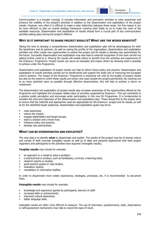 Annex II – Dissemination and exploitation: what, why, who, when and how

Communication is a broader concept. It includes information and promotion activities to raise awareness and
enhance the visibility of the project’s activities in addition to the dissemination and exploitation of the project
results. However, very often it is difficult to make a clear distinction between these areas. For this reason it can
be more efficient to plan an overall strategy framework covering both fields so as to make the most of the
available resources. Dissemination and exploitation of results should form a crucial part of any communication
activities taking place during the project’s lifetime.

WHY IS IT IMPORTANT TO SHARE PROJECT RESULTS? WHAT ARE THE WIDER BENEFITS?
Taking the time to develop a comprehensive dissemination and exploitation plan will be advantageous for both
the beneficiary and its partners. As well as raising the profile of the organisation, dissemination and exploitation
activities can often create new opportunities to extend the project and its results or develop new partnerships for
the future. Successful dissemination and exploitation may also lead to external recognition of the work carried out
adding further credit to it. Sharing the results will enable others to benefit from the activities and experiences of
the Erasmus+ Programme. Project results can serve as examples and inspire others by showing what is possible
to achieve under the Programme.
Dissemination and exploitation of project results can help to inform future policy and practice. Dissemination and
exploitation of results activities carried out by beneficiaries will support the wider aim of improving the European
Union’s systems. The impact of the Erasmus+ Programme is measured not only by the quality of project results
but also by the extent to which these results are known and used outside the project partnership. By reaching out
to as many potential users as possible through effective dissemination, this will help to achieve a return on
investment.
The dissemination and exploitation of project results also increases awareness of the opportunities offered by the
Programme and highlights the European added value of activities supported by Erasmus+. This can contribute to
a positive public perception and encourage wider participation in this new EU Programme. It is fundamental to
consider the aims and objectives of the dissemination and exploitation plan. These should link to the project aims
to ensure that the methods and approaches used are appropriate for the Erasmus+ project and its results, as well
as for the identified target audiences. Dissemination and exploitation goals may be to:







raise awareness;
extend the impact;
engage stakeholders and target groups;
share a solution and a know how;
influence policy and practice;
develop new partnerships.

WHAT CAN BE DISSEMINATED AND EXPLOITED?
The next step is to identify what to disseminate and exploit. The results of the project may be of diverse nature
and consist of both concrete (tangible) results as well as of skills and personal experiences that both project
organisers and participants to the activities have acquired (intangible results).
Tangible results may include for example:







an approach or a model to solve a problem;
a practical tool or product, such as handbooks, curricula, e-learning tools;
research reports or studies;
good practice guides or case studies;
evaluation reports;
newsletters or information leaflets.

In order to disseminate more widely experiences, strategies, processes, etc, it is recommended to document
them.
Intangible results may include for example:





knowledge and experience gained by participants, learners or staff
increased skills or achievements;
improved cultural awareness;
better language skills.

Intangible results are often more difficult to measure. The use of interviews, questionnaires, tests, observations
or self-assessment mechanisms may help to record this type of result.
249

 