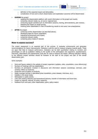 Annex II – Dissemination and exploitation: what, why, who, when and how

o
o

definition of the expected impact and deliverables;
consideration of how and to whom dissemination and exploitation outcomes will be disseminated.



DURING the project
o updating the dissemination platform with recent information on the project and results;
o contacting relevant media e.g. at local or regional level;
o conducting regular activities such as information sessions, training, demonstrations, peer reviews;
o assessing the impact on target groups;
o involving other stakeholders in view of transferring results to end users/ new areas/policies.



AFTER
o
o
o
o
o

the project
continuing further dissemination (as described above);
developing ideas for future cooperation;
evaluating achievements and impact;
contacting relevant media;
contacting policy-makers if relevant.

HOW TO ASSESS SUCCESS?
The impact assessment is an essential part of the process. It evaluates achievements and generates
recommendations for future improvements. Indicators could be used to measure progress towards goals. These
are signs that help to measure performance. Indicators can be both quantitative relating to numbers and
percentages as well as qualitative relating to the quality of the participation and experience. Questionnaires,
interviews, observations and assessments could also be used to measure the impact. Defining indicators relating
to the different project activities should be foreseen at the start of the project and part of the overall
dissemination plan.
Some examples:











Facts and figures related to the website of project organisers (updates, visits, consultation, cross referencing);
Numbers of meetings with key stakeholders;
Numbers of participants involved in discussions and information sessions (workshops, seminars, peer
reviews); follow-up measures;
Production and circulation of products;
Media coverage (articles in specialised press newsletters, press releases, interviews, etc.);
Visibility in the social media;
Participation in public events;
Links with existing networks and transnational partners; transfer of information and know-how;
Impact on regional, national, EU policy measures;
Feedback from end-users, other stakeholders, peers, policy-makers

251

 