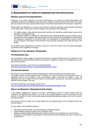 Programme Guide

2. REQUIREMENTS IN TERMS OF DISSEMINATION AND EXPLOITATION
GENERAL QUALITATIVE REQUIREMENTS
Depending on the action, applicants for funding under Erasmus+ are required to consider dissemination and
exploitation activities at the application stage, during their activity and after the activity has finished. This section
gives an overview of the basic requirements laid down in the official documentation of the Erasmus+ Programme.
Dissemination and exploitation is one of the award criteria on which the application will be assessed. Depending
on the project type, it will be given a different weight in the assessment of the application.



For mobility projects, listing planned dissemination activities and identifying potential target groups will be
requested in the application form.
For cooperation projects, a detailed and comprehensive plan, describing targets, tools and outcomes will be
requested and further assessed. Although generally one partner will take the responsibility for dissemination
and exploitation coordination for the whole project, the responsibility for implementation should be shared
among all partners. Each partner will be involved in these activities according to the needs and roles in the
project.

For all project types, reporting on the activities carried out to share the results inside and outside participating
organisation will be requested at final stage.

VISIBILITY OF THE ERASMUS+ PROGRAMME
THE PROGRAMME LOGO
For any publication, poster, gadget, etc produced with Erasmus+ support, beneficiaries have the obligation to use
the official logo and graphic identity related to the Erasmus+ Programme. In case of non-compliance, your final
grant may be reduced.
All necessary information can be found on the following website:
http://ec.europa.eu/dgs/education_culture/publ/graphics/identity_en.htm

THE WRITTEN MENTION
Beneficiaries have an obligation to publicly acknowledge the support received from the European Union.
The preferred option to communicate about EU funding is to write “Co-funded by the European Union” as
appropriate next to the EU emblem on the communication material where the EU emblem is used. The
positioning of the text in relation to the EU emblem is not prescribed in any particular way but the text should not
interfere with the emblem in any way.
For further requirements and examples, please refer to:
http://ec.europa.eu/dgs/communication/services/visual_identity/pdf/use-emblem_en.pdf

USE OF THE ERASMUS+ DISSEMINATION PLATFORM
A new platform established for Erasmus+ will offer a comprehensive overview of projects funded under the
Programme and highlight best practices. It is meant to be a project database as well as a showroom for best
practices. The platform will also make available products/deliverables/intellectual outputs which are the result of
the projects funded.
Best practices will be the object of an annual selection by each National Agency and at European level by the
Executive Agency.
The new platform serves different purposes:





information tool for the public to provide relevant and interesting content;
project database (project summaries, work in progress, links,);
database of project tangible deliverables giving access to end-users and practitioners to main outcomes;
showcasing of best practices among Erasmus+ beneficiaries that will be selected every year at national and
European level.

252

 