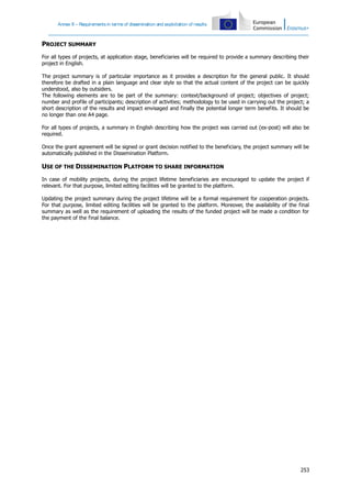 Annex II – Requirements in terms of dissemination and exploitation of results

PROJECT SUMMARY
For all types of projects, at application stage, beneficiaries will be required to provide a summary describing their
project in English.
The project summary is of particular importance as it provides a description for the general public. It should
therefore be drafted in a plain language and clear style so that the actual content of the project can be quickly
understood, also by outsiders.
The following elements are to be part of the summary: context/background of project; objectives of project;
number and profile of participants; description of activities; methodology to be used in carrying out the project; a
short description of the results and impact envisaged and finally the potential longer term benefits. It should be
no longer than one A4 page.
For all types of projects, a summary in English describing how the project was carried out (ex-post) will also be
required.
Once the grant agreement will be signed or grant decision notified to the beneficiary, the project summary will be
automatically published in the Dissemination Platform.

USE OF THE DISSEMINATION PLATFORM TO SHARE INFORMATION
In case of mobility projects, during the project lifetime beneficiaries are encouraged to update the project if
relevant. For that purpose, limited editing facilities will be granted to the platform.
Updating the project summary during the project lifetime will be a formal requirement for cooperation projects.
For that purpose, limited editing facilities will be granted to the platform. Moreover, the availability of the final
summary as well as the requirement of uploading the results of the funded project will be made a condition for
the payment of the final balance.

253

 
