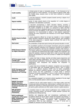 Programme Guide

Credit mobility

a limited period of study or traineeship abroad - in the framework of ongoing studies at a home institution - for the purpose of gaining credits. After
the mobility phase, students return to their home institution to complete
their studies.

Credit

a unit that measures a student's progress towards earning a degree at an
educational institution.

Degree mobility

period of study abroad aimed at the acquisition of a whole degree or
certificate in the destination country/ies.

Diploma Supplement

a document accompanying a higher education diploma, providing a
standardised description of the nature, level, context, content and status of
the studies completed by its holder. It is produced by higher education
institutions according to standards agreed by the European Commission, the
Council of Europe and UNESCO. In the context of an international joint study
programme, it is recommended to deliver a "joint diploma supplement"
covering the entire programme and endorsed by all the degree awarding
universities.

Double degree/multiple
degree

a study programme offered by at least two (double) or more (multiple)
higher education institutions whereby the student receives, upon completion
of the study programme, a separate degree certificate from each of the
participating institutions.

Dual career

the combination of high-level sports training with general education or work.

ECHE (Erasmus Charter
for Higher Education)

An accreditation granted by the European Commission giving the possibility
to higher education institutions from Programme Countries to be eligible to
apply and participate in learning and cooperation activities under Erasmus+.
The Charter outlines the fundamental principles an institution should adhere
to in organising and implementing high quality mobility and cooperation and
states the requisites it agrees to comply with in order to ensure high quality
services and procedures as well as the provision of reliable and transparent
information.

ECTS (European Credit
Transfer and
Accumulation System)

a system that helps to design, describe and deliver study programmes and
award higher education qualifications. The use of ECTS, in conjunction with
outcomes-based qualifications frameworks, makes study programmes and
qualifications more transparent and facilitates the recognition of
qualifications.

ECVET (European Credit
System for Vocational
Education and Training)

a system that aims to facilitate the validation, recognition and accumulation
of work-related skills and knowledge acquired during a stay in another
country or in different situations. ECVET aims for better compatibility
between the different vocational education and training systems in place
across Europe and their qualifications. It should create a technical
framework to describe qualifications in terms of units of learning outcomes,
and it includes assessment, transfer, accumulation and recognition
procedures.

Enterprise

any undertaking engaged in an economic activity regardless of its size, legal
form or of the economic sector in which it operates.

EQAVET (European
Quality Assurance
Reference Framework for
Vocational Education and
Training)

a reference tool for policy-makers based on a four-stage quality cycle that
includes goal setting and planning, implementation, evaluation and review. It
respects the autonomy of national governments and is a voluntary system to
be used by public authorities and other bodies involved in quality assurance.

EQF (European
Qualifications
Framework)

a translation device to make national qualifications more readable across
Europe, promoting workers' and learners' mobility between countries and
facilitating their lifelong learning.

ESCO (multilingual
classification of European
Skills, Competences,
Qualifications and
Occupations)

identifies and categorises skills and competences, qualifications and
occupations relevant for the EU labour market and education and training, in
22 European languages. The system provides occupational profiles showing
the relationships between occupations, skills, competences and
qualifications. ESCO has been developed in an open IT format and is
available for everyone to use free of charge.
256

 