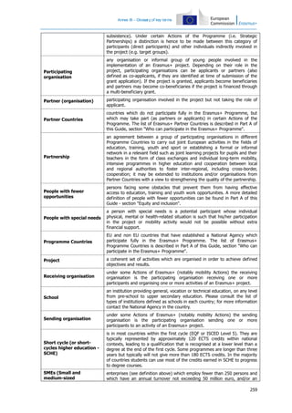 Annex III – Glossary of key terms

subsistence). Under certain Actions of the Programme (i.e. Strategic
Partnerships) a distinction is hence to be made between this category of
participants (direct participants) and other individuals indirectly involved in
the project (e.g. target groups).

Participating
organisation

any organisation or informal group of young people involved in the
implementation of an Erasmus+ project. Depending on their role in the
project, participating organisations can be applicants or partners (also
defined as co-applicants, if they are identified at time of submission of the
grant application). If the project is granted, applicants become beneficiaries
and partners may become co-beneficiaries if the project is financed through
a multi-beneficiary grant.

Partner (organisation)

participating organisation involved in the project but not taking the role of
applicant.

Partner Countries

countries which do not participate fully in the Erasmus+ Programme, but
which may take part (as partners or applicants) in certain Actions of the
Programme. The list of Erasmus+ Partner Countries is described in Part A of
this Guide, section "Who can participate in the Erasmus+ Programme".

Partnership

an agreement between a group of participating organisations in different
Programme Countries to carry out joint European activities in the fields of
education, training, youth and sport or establishing a formal or informal
network in a relevant field such as joint learning projects for pupils and their
teachers in the form of class exchanges and individual long-term mobility,
intensive programmes in higher education and cooperation between local
and regional authorities to foster inter-regional, including cross-border,
cooperation; it may be extended to institutions and/or organisations from
Partner Countries with a view to strengthening the quality of the partnership.

People with fewer
opportunities

persons facing some obstacles that prevent them from having effective
access to education, training and youth work opportunities. A more detailed
definition of people with fewer opportunities can be found in Part A of this
Guide - section "Equity and inclusion".

People with special needs

a person with special needs is a potential participant whose individual
physical, mental or health-related situation is such that his/her participation
in the project or mobility activity would not be possible without extra
financial support.

Programme Countries

EU and non EU countries that have established a National Agency which
participate fully in the Erasmus+ Programme. The list of Erasmus+
Programme Countries is described in Part A of this Guide, section "Who can
participate in the Erasmus+ Programme".

Project

a coherent set of activities which are organised in order to achieve defined
objectives and results.

Receiving organisation

under some Actions of Erasmus+ (notably mobility Actions) the receiving
organisation is the participating organisation receiving one or more
participants and organising one or more activities of an Erasmus+ project.

School

an institution providing general, vocation or technical education, on any level
from pre-school to upper secondary education. Please consult the list of
types of institutions defined as schools in each country; for more information
contact the National Agency in the country.

Sending organisation

under some Actions of Erasmus+ (notably mobility Actions) the sending
organisation is the participating organisation sending one or more
participants to an activity of an Erasmus+ project.

Short cycle (or shortcycles higher education SCHE)

is in most countries within the first cycle (EQF or ISCED Level 5). They are
typically represented by approximately 120 ECTS credits within national
contexts, leading to a qualification that is recognised at a lower level than a
degree at the end of the first cycle. Some programmes are longer than three
years but typically will not give more than 180 ECTS credits. In the majority
of countries students can use most of the credits earned in SCHE to progress
to degree courses.

SMEs (Small and
medium-sized

enterprises (see definition above) which employ fewer than 250 persons and
which have an annual turnover not exceeding 50 million euro, and/or an
259

 