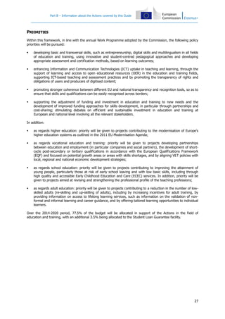 Part B – Information about the Actions covered by this Guide

PRIORITIES
Within this framework, in line with the annual Work Programme adopted by the Commission, the following policy
priorities will be pursued:


developing basic and transversal skills, such as entrepreneurship, digital skills and multilingualism in all fields
of education and training, using innovative and student-centred pedagogical approaches and developing
appropriate assessment and certification methods, based on learning outcomes;



enhancing Information and Communication Technologies (ICT) uptake in teaching and learning, through the
support of learning and access to open educational resources (OER) in the education and training fields,
supporting ICT-based teaching and assessment practices and by promoting the transparency of rights and
obligations of users and producers of digitised content;



promoting stronger coherence between different EU and national transparency and recognition tools, so as to
ensure that skills and qualifications can be easily recognised across borders;



supporting the adjustment of funding and investment in education and training to new needs and the
development of improved funding approaches for skills development, in particular through partnerships and
cost-sharing; stimulating debates on efficient and sustainable investment in education and training at
European and national level involving all the relevant stakeholders.

In addition:


as regards higher education: priority will be given to projects contributing to the modernisation of Europe’s
higher education systems as outlined in the 2011 EU Modernisation Agenda;



as regards vocational education and training: priority will be given to projects developing partnerships
between education and employment (in particular companies and social partners), the development of shortcycle post-secondary or tertiary qualifications in accordance with the European Qualifications Framework
(EQF) and focused on potential growth areas or areas with skills shortages, and by aligning VET policies with
local, regional and national economic development strategies;



as regards school education: priority will be given to projects contributing to improving the attainment of
young people, particularly those at risk of early school leaving and with low basic skills, including through
high quality and accessible Early Childhood Education and Care (ECEC) services. In addition, priority will be
given to projects aimed at revising and strengthening the professional profile of the teaching professions;



as regards adult education: priority will be given to projects contributing to a reduction in the number of lowskilled adults (re-skilling and up-skilling of adults), including by increasing incentives for adult training, by
providing information on access to lifelong learning services, such as information on the validation of nonformal and informal learning and career guidance, and by offering tailored learning opportunities to individual
learners.

Over the 2014-2020 period, 77.5% of the budget will be allocated in support of the Actions in the field of
education and training, with an additional 3.5% being allocated to the Student Loan Guarantee facility.

27

 