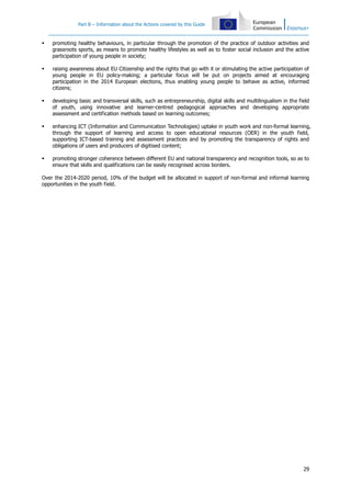 Part B – Information about the Actions covered by this Guide



promoting healthy behaviours, in particular through the promotion of the practice of outdoor activities and
grassroots sports, as means to promote healthy lifestyles as well as to foster social inclusion and the active
participation of young people in society;



raising awareness about EU Citizenship and the rights that go with it or stimulating the active participation of
young people in EU policy-making; a particular focus will be put on projects aimed at encouraging
participation in the 2014 European elections, thus enabling young people to behave as active, informed
citizens;



developing basic and transversal skills, such as entrepreneurship, digital skills and multilingualism in the field
of youth, using innovative and learner-centred pedagogical approaches and developing appropriate
assessment and certification methods based on learning outcomes;



enhancing ICT (Information and Communication Technologies) uptake in youth work and non-formal learning,
through the support of learning and access to open educational resources (OER) in the youth field,
supporting ICT-based training and assessment practices and by promoting the transparency of rights and
obligations of users and producers of digitised content;



promoting stronger coherence between different EU and national transparency and recognition tools, so as to
ensure that skills and qualifications can be easily recognised across borders.

Over the 2014-2020 period, 10% of the budget will be allocated in support of non-formal and informal learning
opportunities in the youth field.

29

 