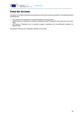Programme Guide

THREE KEY ACTIONS
The Actions in the fields of education and training and youth will be commonly presented in the following sections,
considering that:




these Actions are all organised in a framework based on three Key Actions;
several Actions are instruments to support the objectives in both the education and training and in the youth
fields;
the Erasmus+ Programme aims to promote synergies, cooperation and cross-fertilisation between the
different fields.

This approach will also avoid unnecessary repetitions in this Guide.

30

 