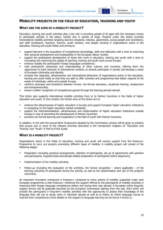 Part B – Learning Mobility of Individuals

MOBILITY PROJECTS IN THE FIELD OF EDUCATION, TRAINING AND YOUTH
WHAT ARE THE AIMS OF A MOBILITY PROJECT?
Education, training and youth activities play a key role in providing people of all ages with the necessary means
to participate actively in the labour market and in society at large. Projects under this Action promote
transnational mobility activities targeting learners (students, trainees, apprentices, young people and volunteers),
and staff (professors, teachers, trainers, youth workers, and people working in organisations active in the
education, training and youth fields) and aiming to:










support learners in the acquisition of competences (knowledge, skills and attitudes) with a view to improving
their personal development and employability in the European labour market;
support the professional development of those who work in education, training and youth with a view to
innovating and improving the quality of teaching, training and youth work across Europe;
enhance notably the participants' foreign languages competence;
raise participants' awareness and understanding of other cultures and countries, offering them the
opportunity to build networks of international contacts, to actively participate in society and develop a sense
of European citizenship and identity;
increase the capacities, attractiveness and international dimension of organisations active in the education,
training and youth fields so that they are able to offer activities and programmes that better respond to the
needs of individuals, within and outside Europe;
reinforce synergies and transitions between formal, non-formal education, vocational training, employment
and entrepreneurship;
ensure a better recognition of competences gained through the learning periods abroad.

This Action also supports international mobility activities from or to Partner Countries in the fields of higher
education and youth. In this context, the further aims of the Action are to:




enhance the attractiveness of higher education in Europe and support European higher education institutions
in competing on the higher education market worldwide;
support the internationalisation, attractiveness and modernisation of higher education institutions outside
Europe in view of promoting the development of Partner Countries;
promote non-formal learning and cooperation in the field of youth with Partner Countries.

In addition, in line with the annual Work Programme adopted by the Commission, priority will be given to projects
that pursue one or more of the relevant priorities described in the introduction chapters on "Education and
Training" and "Youth" in Part B of this Guide.

WHAT IS A MOBILITY PROJECT?
Organisations active in the fields of education, training and youth will receive support from the Erasmus+
Programme to carry out projects promoting different types of mobility. A mobility project will consist of the
following stages:


Preparation (including practical arrangements, selection of participants, set up of agreements with partners
and participants, linguistic/intercultural/task-related preparation of participants before departure);



Implementation of the mobility activities;



Follow-up (including the evaluation of the activities, the formal recognition - where applicable - of the
learning outcomes of participants during the activity, as well as the dissemination and use of the project's
outcomes).

An important innovation introduced in Erasmus+ compared to many actions of mobility supported under past
European programmes is that Erasmus+ reinforces the support offered to the participants of mobility activities in
improving their foreign language competences before and during their stay abroad. A European online linguistic
support service will be gradually launched by the European Commission starting from the year 2014 which will
provide the participants in long-term mobility activities with the opportunity to assess their knowledge of the
language they will use to study, work or volunteer abroad as well as to follow an online language course to
improve their competences (more details on the support to language learning can be found in Annex I).

33

 