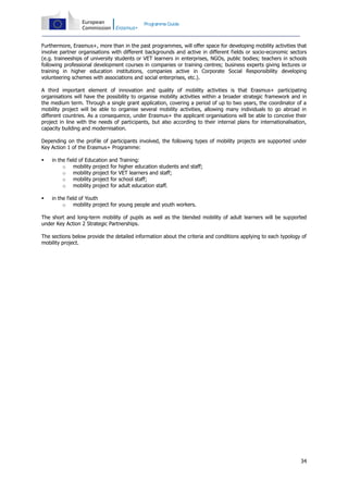 Programme Guide

Furthermore, Erasmus+, more than in the past programmes, will offer space for developing mobility activities that
involve partner organisations with different backgrounds and active in different fields or socio-economic sectors
(e.g. traineeships of university students or VET learners in enterprises, NGOs, public bodies; teachers in schools
following professional development courses in companies or training centres; business experts giving lectures or
training in higher education institutions, companies active in Corporate Social Responsibility developing
volunteering schemes with associations and social enterprises, etc.).
A third important element of innovation and quality of mobility activities is that Erasmus+ participating
organisations will have the possibility to organise mobility activities within a broader strategic framework and in
the medium term. Through a single grant application, covering a period of up to two years, the coordinator of a
mobility project will be able to organise several mobility activities, allowing many individuals to go abroad in
different countries. As a consequence, under Erasmus+ the applicant organisations will be able to conceive their
project in line with the needs of participants, but also according to their internal plans for internationalisation,
capacity building and modernisation.
Depending on the profile of participants involved, the following types of mobility projects are supported under
Key Action 1 of the Erasmus+ Programme:


in the field of Education and Training:
o mobility project for higher education students and staff;
o mobility project for VET learners and staff;
o mobility project for school staff;
o mobility project for adult education staff.



in the field of Youth
o mobility project for young people and youth workers.

The short and long-term mobility of pupils as well as the blended mobility of adult learners will be supported
under Key Action 2 Strategic Partnerships.
The sections below provide the detailed information about the criteria and conditions applying to each typology of
mobility project.

34

 