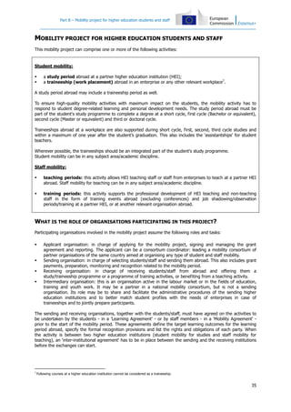 Part B – Mobility project for higher education students and staff

MOBILITY PROJECT FOR HIGHER EDUCATION STUDENTS AND STAFF
This mobility project can comprise one or more of the following activities:

Student mobility:



a study period abroad at a partner higher education institution (HEI);
a traineeship (work placement) abroad in an enterprise or any other relevant workplace7.

A study period abroad may include a traineeship period as well.
To ensure high-quality mobility activities with maximum impact on the students, the mobility activity has to
respond to student degree-related learning and personal development needs. The study period abroad must be
part of the student's study programme to complete a degree at a short cycle, first cycle (Bachelor or equivalent),
second cycle (Master or equivalent) and third or doctoral cycle.
Traineeships abroad at a workplace are also supported during short cycle, first, second, third cycle studies and
within a maximum of one year after the student’s graduation. This also includes the 'assistantships' for student
teachers.
Wherever possible, the traineeships should be an integrated part of the student's study programme.
Student mobility can be in any subject area/academic discipline.
Staff mobility:


teaching periods: this activity allows HEI teaching staff or staff from enterprises to teach at a partner HEI
abroad. Staff mobility for teaching can be in any subject area/academic discipline.



training periods: this activity supports the professional development of HEI teaching and non-teaching
staff in the form of training events abroad (excluding conferences) and job shadowing/observation
periods/training at a partner HEI, or at another relevant organisation abroad.

WHAT IS THE ROLE OF ORGANISATIONS PARTICIPATING IN THIS PROJECT?
Participating organisations involved in the mobility project assume the following roles and tasks:






Applicant organisation: in charge of applying for the mobility project, signing and managing the grant
agreement and reporting. The applicant can be a consortium coordinator: leading a mobility consortium of
partner organisations of the same country aimed at organising any type of student and staff mobility.
Sending organisation: in charge of selecting students/staff and sending them abroad. This also includes grant
payments, preparation, monitoring and recognition related to the mobility period.
Receiving organisation: in charge of receiving students/staff from abroad and offering them a
study/traineeship programme or a programme of training activities, or benefiting from a teaching activity.
Intermediary organisation: this is an organisation active in the labour market or in the fields of education,
training and youth work. It may be a partner in a national mobility consortium, but is not a sending
organisation. Its role may be to share and facilitate the administrative procedures of the sending higher
education institutions and to better match student profiles with the needs of enterprises in case of
traineeships and to jointly prepare participants.

The sending and receiving organisations, together with the students/staff, must have agreed on the activities to
be undertaken by the students - in a 'Learning Agreement' - or by staff members - in a 'Mobility Agreement' prior to the start of the mobility period. These agreements define the target learning outcomes for the learning
period abroad, specify the formal recognition provisions and list the rights and obligations of each party. When
the activity is between two higher education institutions (student mobility for studies and staff mobility for
teaching), an 'inter-institutional agreement' has to be in place between the sending and the receiving institutions
before the exchanges can start.

7

Following courses at a higher education institution cannot be considered as a traineeship.

35

 