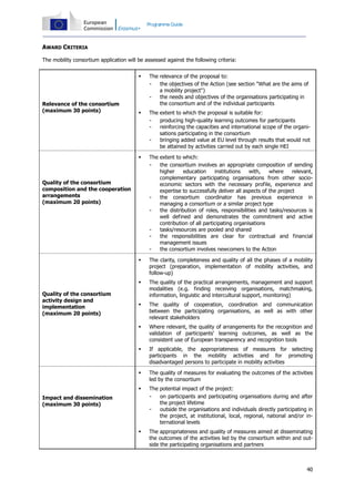 Programme Guide

AWARD CRITERIA
The mobility consortium application will be assessed against the following criteria:




The extent to which the proposal is suitable for:
producing high-quality learning outcomes for participants
reinforcing the capacities and international scope of the organisations participating in the consortium
bringing added value at EU level through results that would not
be attained by activities carried out by each single HEI



The extent to which:
the consortium involves an appropriate composition of sending
higher
education
institutions
with,
where
relevant,
complementary participating organisations from other socioeconomic sectors with the necessary profile, experience and
expertise to successfully deliver all aspects of the project
the consortium coordinator has previous experience in
managing a consortium or a similar project type
the distribution of roles, responsibilities and tasks/resources is
well defined and demonstrates the commitment and active
contribution of all participating organisations
tasks/resources are pooled and shared
the responsibilities are clear for contractual and financial
management issues
the consortium involves newcomers to the Action



The clarity, completeness and quality of all the phases of a mobility
project (preparation, implementation of mobility activities, and
follow-up)



The quality of the practical arrangements, management and support
modalities (e.g. finding receiving organisations, matchmaking,
information, linguistic and intercultural support, monitoring)



The quality of cooperation, coordination and communication
between the participating organisations, as well as with other
relevant stakeholders



Where relevant, the quality of arrangements for the recognition and
validation of participants' learning outcomes, as well as the
consistent use of European transparency and recognition tools



If applicable, the appropriateness of measures for selecting
participants in the mobility activities and for promoting
disadvantaged persons to participate in mobility activities



The quality of measures for evaluating the outcomes of the activities
led by the consortium



Relevance of the consortium
(maximum 30 points)

The relevance of the proposal to:
the objectives of the Action (see section "What are the aims of
a mobility project")
the needs and objectives of the organisations participating in
the consortium and of the individual participants

The potential impact of the project:
on participants and participating organisations during and after
the project lifetime
outside the organisations and individuals directly participating in
the project, at institutional, local, regional, national and/or international levels



The appropriateness and quality of measures aimed at disseminating
the outcomes of the activities led by the consortium within and outside the participating organisations and partners

Quality of the consortium
composition and the cooperation
arrangements
(maximum 20 points)

Quality of the consortium
activity design and
implementation
(maximum 20 points)

Impact and dissemination
(maximum 30 points)

40

 