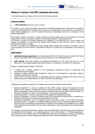 Part B – Mobility project for VET learners and staff

MOBILITY PROJECT FOR VET LEARNERS AND STAFF
This mobility project can comprise one or more of the following activities:

Learners' mobility:


a VET traineeship abroad for up to 12 months.

This activity is open to both apprentices and students in vocational training schools. These learners undertake a
vocational training placement in another country. Learners are hosted either at a workplace (in an enterprise or
other relevant organisation) or at a VET school (with periods of work-based learning in an enterprise or other
relevant organisation).
Each mobility activity is set within a quality framework previously agreed upon by the sending and receiving
organisations to ensure a high level of quality for the activity, including a "Learning Agreement".
The learning outcomes are formally recognised and validated at an institutional level, course contents are
adapted as necessary to ensure that the mobility period abroad fits well with the course in which the
apprentice/VET student is enrolled.
In order to strengthen the employability of young people and to facilitate their transition to the labour market,
recent graduates from VET schools or companies providing VET to apprentices can participate in this activity as
well.
Staff mobility:


teaching/training assignments: this activity allows staff of VET schools to teach at a partner VET school
abroad. It also allows staff of enterprises to provide training at a VET organisation abroad.



staff training: this activity supports the professional development of VET staff in the form of a work
placement or a job shadowing/observation period abroad in an enterprise or any other VET organisation.

Erasmus+ supports learning mobility of staff that:




is framed into a strategic approach of the participating organisations (aimed at modernising and
internationalising their mission);
responds to clearly identified staff development needs and is accompanied by appropriate selection,
preparation and follow-up measures;
ensures that the learning outcomes of participating staff are properly recognised and ensures that the
learning outcomes are disseminated and widely used within the organisation.

Participating organisations involved in the mobility project assume the following roles and tasks:






Applicant organisation: in charge of applying for the mobility project, signing and managing the grant
agreement and reporting. The applicant can be a consortium coordinator: leading a mobility consortium of
partner organisations of the same country aimed at sending VET learners and staff to activities abroad. The
Consortium coordinator can also – but not necessarily – act as sending organisation.
Sending organisation: in charge of selecting VET learners/staff and sending them abroad.
Receiving organisation: in charge of receiving foreign VET learners/staff and offering them a programme of
activities, or benefiting from a training activity provided by VET staff.
Intermediary organisation: this is an organisation active in the labour market or in the fields of education,
training and youth. It is a partner in a national mobility consortium, but is not a sending organisation. Its role
may be to share and facilitate the administrative procedures of the sending VET organisations and to better
match apprentice/student profiles with the needs of enterprises in case of traineeships and to jointly prepare
participants.

The sending and receiving organisations, together with the students/staff, must have agreed on the activities to
be undertaken by the students - in a 'Learning Agreement' - or by staff members - in a 'Mobility Agreement' prior to the start of the mobility period. These agreements define the target learning outcomes for the learning
period abroad, specify the formal recognition provisions and list the rights and obligations of each party.

47

 