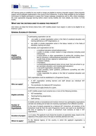 Programme Guide

VET learners going on mobility for one month or longer are eligible to receive a linguistic support. Online linguistic
support will be gradually implemented in the course of the Programme. It will be made available by the European
Commission to eligible participants to assess their foreign language competences and to offer, where necessary,
the most appropriate language learning before and/or during mobility (for more details, see Annex I of this
Guide).

WHAT ARE THE CRITERIA USED TO ASSESS THIS PROJECT?
Here below are listed the formal criteria that a VET mobility project must respect in order to be eligible for an
Erasmus+ grant:

GENERAL ELIGIBILITY CRITERIA
A participating organisation can be:


any public or private organisation active in the field of vocational education and
training (defined as a VET Organisation); or



any public or private organisation active in the labour market or in the fields of
education, training and youth.

For example, such organisations can be:


Eligible
participating
organisations










a vocational education school/institute/centre;
a public or private, a small, medium or large enterprise (including social
enterprises);
a social partner or other representative of working life, including chambers of commerce, craft/professional associations and trade unions;
a public body at local, regional or national level;
a research institute;
a foundation;
a school/institute/educational centre (at any level, from pre-school to upper secondary education, and including adult education);
a non-profit organisation, association, NGO;
a body providing career guidance, professional counselling and information services;
a body responsible for policies in the field of vocational education and
training.

Each organisation must be established in a Programme Country.

Who can apply?

A VET organisation sending learners and staff abroad (as individual VET
organisation);



The coordinator of a National VET Consortium.

Individuals cannot apply directly for a grant.
A VET mobility project must comprise one or more of the following activities:

Number of
participating
organisations



VET traineeships;



Teaching/training assignments;



Eligible activities

Staff training.

A mobility activity is transnational and involves minimum two participating organisations
(at least one sending and at least one receiving organisation) from different countries.
In the case of projects presented by a National VET Consortium, all members of the
Consortium must be from the same Programme Country and need to be identified at
the time of applying for a grant. A consortium must comprise at least 3 VET
organisations.

Duration of project

1 or 2 years. The applicant must choose the duration at application stage, based on the
objective of the project and on the type of activities planned over time.

Where to apply?

To the National Agency of the country in which the applicant organisation is
established.

48

 