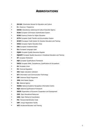 ABBREVIATIONS



DG EAC: Directorate General for Education and Culture



E+: Erasmus+ Programme



EACEA: Educational, Audiovisual & Culture Executive Agency



ECAS: European Commission Authentication System



ECHE: Erasmus Charter for Higher Education



ECTS: European Credit Transfer and Accumulation System



ECVET: European Credit System for Vocation Education and Training



EHEA: European Higher Education Area



EIB: European Investment Bank



ELL: European Language Label



EQAR: European Quality Assurance Register



EQAVET: European Quality Assurance in Vocational Education and Training



EP: European Parliament



EQF: European Qualifications Framework



ESCO: European Skills, Competences, Qualifications & Occupations



EU: European Union



FR: Financial Regulation



HEI: Higher education institution



ICT: Information and Communication Technology



ISP: Intensive Study Programme



JMD: Joint Master Degree



NA: National Agency



NARIC: National Academic Recognition Information Centre



NQF: National Qualifications Framework



OECD: Organisation of Economic Cooperation and Development



OER: Open Educational Resources



OMC: Open Method of Coordination



PIC: Personal Identification Code



URF: Unique Registration Facility



VET: Vocational Education and Training

5

 