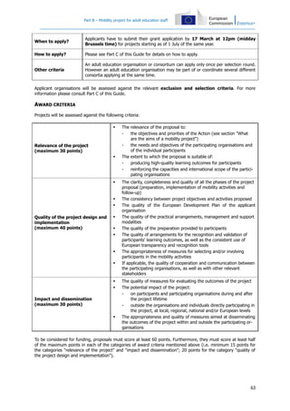 Part B – Mobility project for adult education staff

When to apply?

Applicants have to submit their grant application by 17 March at 12pm (midday
Brussels time) for projects starting as of 1 July of the same year.

How to apply?

Please see Part C of this Guide for details on how to apply.

Other criteria

An adult education organisation or consortium can apply only once per selection round.
However an adult education organisation may be part of or coordinate several different
consortia applying at the same time.

Applicant organisations will be assessed against the relevant exclusion and selection criteria. For more
information please consult Part C of this Guide.

AWARD CRITERIA
Projects will be assessed against the following criteria:


Relevance of the project
(maximum 30 points)






Quality of the project design and
implementation
(maximum 40 points)










Impact and dissemination
(maximum 30 points)


The relevance of the proposal to:
the objectives and priorities of the Action (see section "What
are the aims of a mobility project")
the needs and objectives of the participating organisations and
of the individual participants
The extent to which the proposal is suitable of:
producing high-quality learning outcomes for participants
reinforcing the capacities and international scope of the participating organisations
The clarity, completeness and quality of all the phases of the project
proposal (preparation, implementation of mobility activities and
follow-up)
The consistency between project objectives and activities proposed
The quality of the European Development Plan of the applicant
organisation
The quality of the practical arrangements, management and support
modalities
The quality of the preparation provided to participants
The quality of arrangements for the recognition and validation of
participants' learning outcomes, as well as the consistent use of
European transparency and recognition tools
The appropriateness of measures for selecting and/or involving
participants in the mobility activities
If applicable, the quality of cooperation and communication between
the participating organisations, as well as with other relevant
stakeholders
The quality of measures for evaluating the outcomes of the project
The potential impact of the project:
on participants and participating organisations during and after
the project lifetime
outside the organisations and individuals directly participating in
the project, at local, regional, national and/or European levels
The appropriateness and quality of measures aimed at disseminating
the outcomes of the project within and outside the participating organisations

To be considered for funding, proposals must score at least 60 points. Furthermore, they must score at least half
of the maximum points in each of the categories of award criteria mentioned above (i.e. minimum 15 points for
the categories "relevance of the project" and "impact and dissemination"; 20 points for the category "quality of
the project design and implementation").

63

 