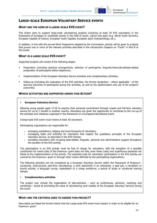 Part B – Large-scale European Voluntary Service events

LARGE-SCALE EUROPEAN VOLUNTARY SERVICE EVENTS
WHAT ARE THE AIMS OF A LARGE-SCALE EVS EVENT?
This Action aims to support large-scale volunteering projects (involving at least 30 EVS volunteers) in the
framework of European or worldwide events in the field of youth, culture and sport (e.g. World Youth Summits,
European Capitals of Culture; European Youth Capitals, European sport championships, etc.).
In addition, in line with the annual Work Programme adopted by the Commission, priority will be given to projects
that pursue one or more of the relevant priorities described in the introduction chapters on "Youth" in Part B of
this Guide.

WHAT IS A LARGE SCALE EVS EVENT?
Supported projects will consist of the following stages:


Preparation (including practical arrangements, selection of participants, linguistic/intercultural/task-related
preparation of participants before departure);



Implementation of the European Voluntary Service activities and complementary activities;



Follow-up (including the evaluation of the EVS activities, the formal recognition - where applicable - of the
learning outcomes of participants during the activities, as well as the dissemination and use of the project's
outcomes).

WHICH ACTIVITIES ARE SUPPORTED UNDER THIS ACTION?


European Voluntary Service

Allowing young people aged 17-30 to express their personal commitment through unpaid and full-time voluntary
service for up to 2 months in another country. Volunteers are given the opportunity to contribute to the run-up of
the activities and initiatives organised in the framework of a European/international event.
A large-scale EVS event must involve at least 30 volunteers.
Participating organisations are responsible for:
o
o
o

arranging subsistence, lodging and local transports of volunteers;
envisaging tasks and activities for volunteers that respect the qualitative principles of the European
Voluntary Service, as described in the EVS Charter;
providing volunteers with on-going task-related, linguistic, personal and administrative support throughout
the duration of the EVS activity.

The participation in an EVS activity must be free of charge for volunteers, with the exception of a possible
contribution for travel costs (if the Erasmus+ grant does not fully cover these costs) and superfluous expenses not
linked to the implementation of the activity. The essential costs for volunteers' participation in the EVS activity are
covered by the Erasmus+ grant or through other means afforded by the participating organisations.
The following activities are not considered as a European Voluntary Service within the framework of Erasmus+:
occasional, unstructured, part-time volunteering; a work placement in an enterprise; a paid job; a recreation or
tourist activity; a language course; exploitation of a cheap workforce; a period of study or vocational training
abroad.


Complementary activities

The project may include the organisation of side-activities – such as conferences, seminars, meetings and
workshops - aimed at promoting the value of volunteering (and notably of the European Voluntary Service) during
the event.

WHAT ARE THE CRITERIA USED TO ASSESS THIS PROJECT?
Here below are listed the formal criteria that the Large-scale EVS event must respect in order to be eligible for an
Erasmus+ grant:
77

 