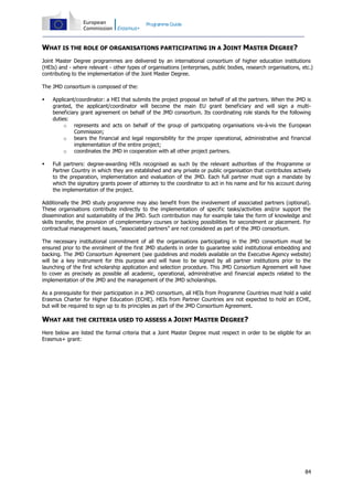 Programme Guide

WHAT IS THE ROLE OF ORGANISATIONS PARTICIPATING IN A JOINT MASTER DEGREE?
Joint Master Degree programmes are delivered by an international consortium of higher education institutions
(HEIs) and - where relevant - other types of organisations (enterprises, public bodies, research organisations, etc.)
contributing to the implementation of the Joint Master Degree.
The JMD consortium is composed of the:


Applicant/coordinator: a HEI that submits the project proposal on behalf of all the partners. When the JMD is
granted, the applicant/coordinator will become the main EU grant beneficiary and will sign a multibeneficiary grant agreement on behalf of the JMD consortium. Its coordinating role stands for the following
duties:
o represents and acts on behalf of the group of participating organisations vis-à-vis the European
Commission;
o bears the financial and legal responsibility for the proper operational, administrative and financial
implementation of the entire project;
o coordinates the JMD in cooperation with all other project partners.



Full partners: degree-awarding HEIs recognised as such by the relevant authorities of the Programme or
Partner Country in which they are established and any private or public organisation that contributes actively
to the preparation, implementation and evaluation of the JMD. Each full partner must sign a mandate by
which the signatory grants power of attorney to the coordinator to act in his name and for his account during
the implementation of the project.

Additionally the JMD study programme may also benefit from the involvement of associated partners (optional).
These organisations contribute indirectly to the implementation of specific tasks/activities and/or support the
dissemination and sustainability of the JMD. Such contribution may for example take the form of knowledge and
skills transfer, the provision of complementary courses or backing possibilities for secondment or placement. For
contractual management issues, “associated partners” are not considered as part of the JMD consortium.
The necessary institutional commitment of all the organisations participating in the JMD consortium must be
ensured prior to the enrolment of the first JMD students in order to guarantee solid institutional embedding and
backing. The JMD Consortium Agreement (see guidelines and models available on the Executive Agency website)
will be a key instrument for this purpose and will have to be signed by all partner institutions prior to the
launching of the first scholarship application and selection procedure. This JMD Consortium Agreement will have
to cover as precisely as possible all academic, operational, administrative and financial aspects related to the
implementation of the JMD and the management of the JMD scholarships.
As a prerequisite for their participation in a JMD consortium, all HEIs from Programme Countries must hold a valid
Erasmus Charter for Higher Education (ECHE). HEIs from Partner Countries are not expected to hold an ECHE,
but will be required to sign up to its principles as part of the JMD Consortium Agreement.

WHAT ARE THE CRITERIA USED TO ASSESS A JOINT MASTER DEGREE?
Here below are listed the formal criteria that a Joint Master Degree must respect in order to be eligible for an
Erasmus+ grant:

84

 